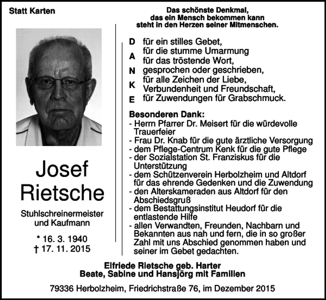 <p>Das schönste Denkmal,<br />das ein Mensch bekommen kann<br />steht in den Herzen seiner Mitmenschen.</p><p>Statt Karten</p><p>D für ein stilles Gebet,<br />für die stumme Umarmung<br />A für das tröstende Wort,<br />N gesprochen oder geschrieben,<br />für alle Zeichen der Liebe,<br />K Verbundenheit und Freundschaft,<br />E für Zuwendungen für Grabschmuck.</p><p>Josef<br />Rietsche<br />Stuhlschreinermeister<br />und Kaufmann</p><p>* 16. 3. 1940<br />† 17. 11. 2015</p><p>Besonderen Dank:<br />- Herrn Pfarrer Dr. Meisert für die würdevolle<br />Trauerfeier<br />- Frau Dr. Knab für die gute ärztliche Versorgung<br />- dem Pflege-Centrum Kenk für die gute Pflege<br />- der Sozialstation St. Franziskus für die<br />Unterstützung<br />- dem Schützenverein Herbolzheim und Altdorf<br />für das ehrende Gedenken und die Zuwendung<br />- den Alterskameraden aus Altdorf für den<br />Abschiedsgruß<br />- dem Bestattungsinstitut Heudorf für die<br />entlastende Hilfe<br />- allen Verwandten, Freunden, Nachbarn und<br />Bekannten aus nah und fern, die in so großer<br />Zahl mit uns Abschied genommen haben und<br />seiner im Gebet gedachten.</p><p>Elfriede Rietsche geb. Harter<br />Beate, Sabine und Hansjörg mit Familien<br />79336 Herbolzheim, Friedrichstraße 76, im Dezember 2015</p>