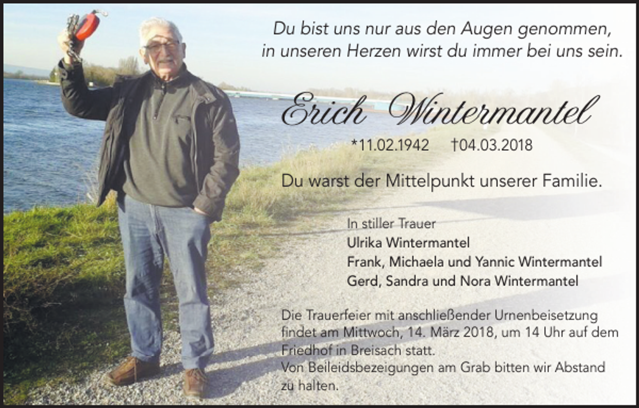 <p>DDu<br />u bibist<br />st uuns<br />n s nnur<br />ur aaus<br />u s dden<br />e n AAugen<br />u g e n ggenommen,<br />e n o m m e n,<br />i n unseren<br />u n s er e n Herzen<br />H er z e n wirst<br />wir st du<br />d u iimmer<br />m m er bei<br />b ei uns<br />u n s sein.<br />s ei n.<br />in</p><p>Erich Wintermantel<br />Erich<br />Winter mantel<br />**11.02.1942<br />. 0 2. 1 9 4 2</p><p>†<br />† 004.03.2018<br />4. 0 3. 2 0 1 8</p><p>DDu<br />u wwarst<br />ar st dder<br />er Mittelpunkt<br />Mitt el p u n kt uunserer<br />n s er er FFamilie.<br />a mili e.<br />I n stiller<br />In<br />still er Trauer<br />Tr a u er<br />Ulrika<br />Ulri<br />k a Wintermantel<br />Wi nt er m a nt el<br />Frank,<br />Fr<br />a n k, Michaela<br />Mi c h a el a uund<br />n d Yannic<br />Y a n ni c Wintermantel<br />Wi nt er m a nt el<br />GGerd,<br />er d, SSandra<br />a n dr a uund<br />n d Nora<br />N or a Wintermantel<br />Wi nt er m a nt el<br />Die<br />Urnenbeisetzung<br />Di<br />e TrTrauerfeier<br />a u erf ei er mit<br />mit aanschließender<br />n s c hli e ß e n d er Ur<br />n e n b ei s et z u n g<br />ﬁﬁndet<br />n d et aam<br />m Mittwoch,<br />Mitt w o c h, 14.<br />1 4. März<br />M är z 22018,<br />0 1 8, uum<br />m 11 Uhr<br />U hr aauf<br />uf dem<br />de m<br />Fri<br />e d h of iin<br />n Breisach<br />Br ei s a c h ststatt.<br />att.<br />Friedhof<br />VVon<br />o n Beileidsbezeigungen<br />B eil ei d s b e z ei g u n g e n aam<br />m Grab<br />Gr a b bitt<br />bitten<br />e n wir<br />wir Abstand<br />A b st a n d<br />zzuu halten.<br />h alt e n.</p>