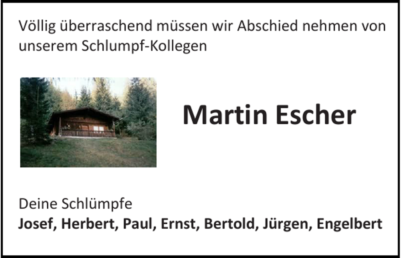 <p>V ölli g üüberraschend<br />Völlig<br />b err as c h e n d müssen<br />m üss e n wir<br />wir AAbschied<br />bs c hi e d nnehmen<br />e h m e n vvon<br />on<br />uunserem<br />ns er e m SSchlumpf-Kollegen<br />c hl u m pf -K oll e g e n</p><p>MMartin<br />arti n EsEscher<br />c h er<br />D ei n e SSchlümpfe<br />Deine<br />c hl ü m pf e<br />JJosef,<br />os ef, Herbert,<br />H er b ert, Paul,<br />P a ul, Ernst,<br />Er nst, BBertold,<br />ert ol d, JJürgen,<br />ür g e n, EEngelbert<br />n g el b ert</p>