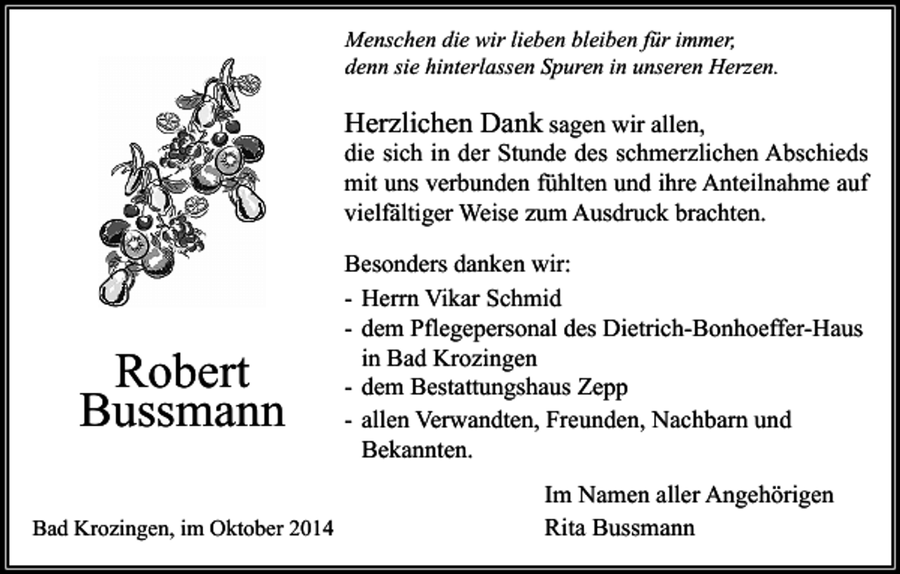 <p>Menschen die wir lieben bleiben für immer,<br />denn sie hinterlassen Spuren in unseren Herzen.</p><p>Herzlichen Dank sagen wir allen,</p><p>die sich in der Stunde des schmerzlichen Abschieds<br />mit uns verbunden fühlten und ihre Anteilnahme auf<br />vielfältiger Weise zum Ausdruck brachten.</p><p>Robert<br />Bussmann<br />Bad Krozingen, im Oktober 2014</p><p>Besonders danken wir:<br />- Herrn Vikar Schmid<br />- dem Pflegepersonal des Dietrich-Bonhoeffer-Haus<br />in Bad Krozingen<br />- dem Bestattungshaus Zepp<br />- allen Verwandten, Freunden, Nachbarn und<br />Bekannten.<br />Im Namen aller Angehörigen<br />Rita Bussmann</p>