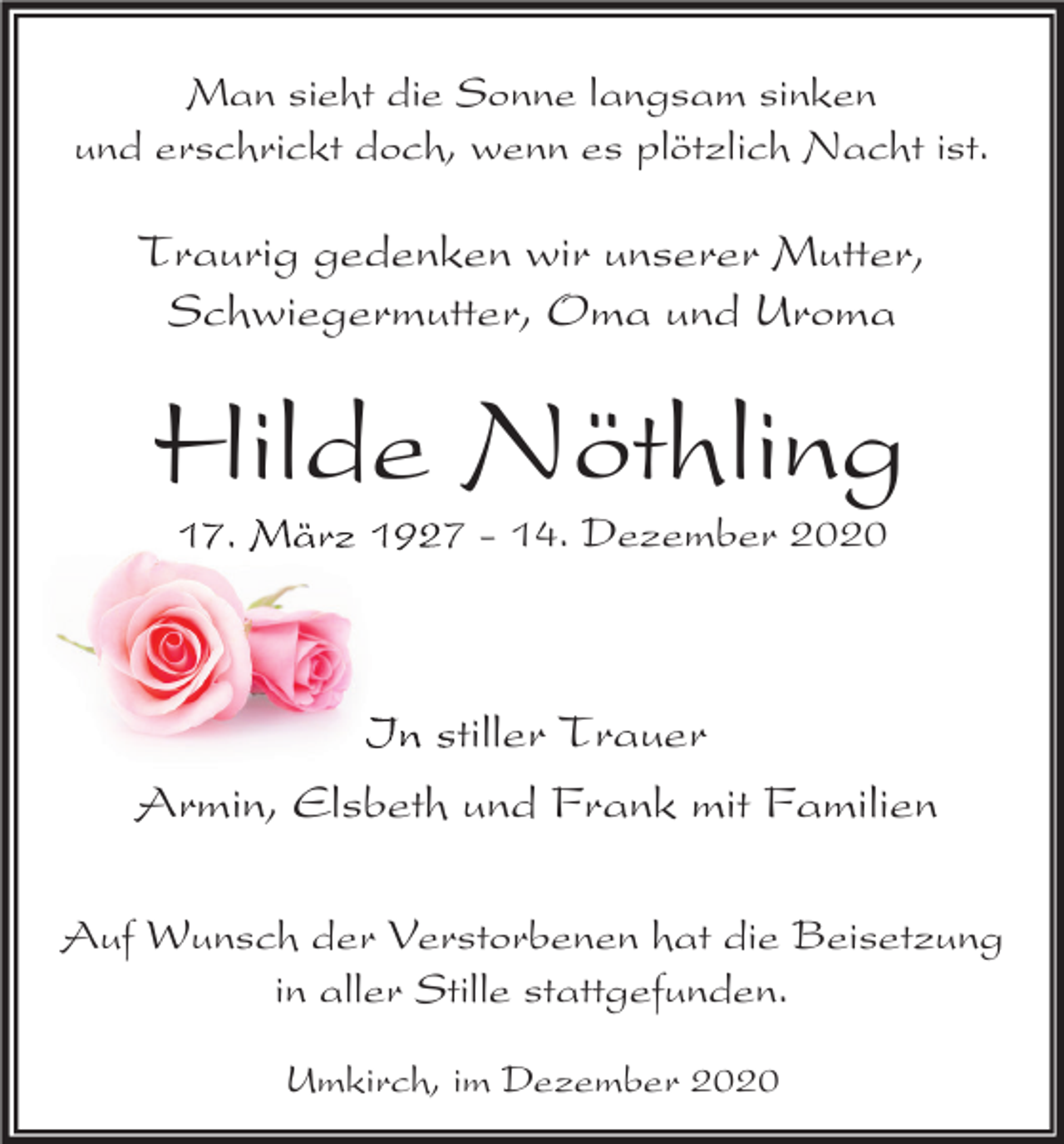 <p>Man sieht die Sonne langsam sinken<br />und erschrickt doch, wenn es plötzlich Nacht ist.</p><p>Traurig gedenken wir unserer Mutter,<br />Schwiegermutter, Oma und Uroma</p><p>Hilde Nöthling<br />17. März 1927 - 14. Dezember 2020</p><p>In stiller Trauer<br />Armin, Elsbeth und Frank mit Familien<br />Auf Wunsch der Verstorbenen hat die Beisetzung<br />in aller Stille stattgefunden.<br />Umkirch, im Dezember 2020</p>