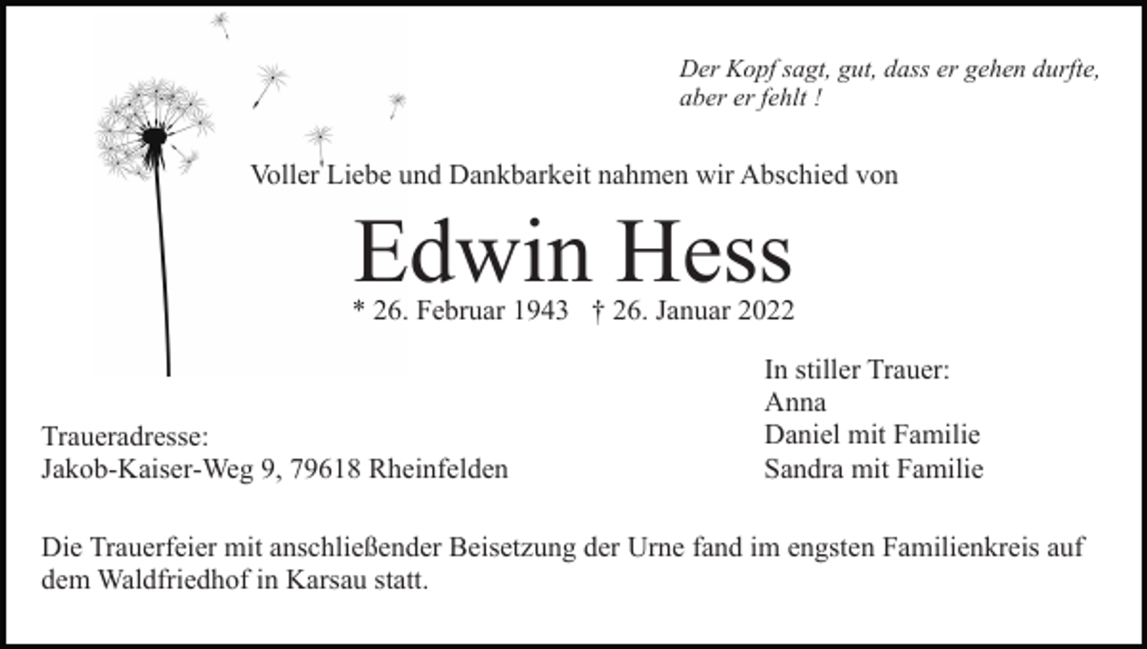 <p>Der Kopf sagt, gut, dass er gehen durfte,<br />aber er fehlt !</p><p>Voller Liebe und Dankbarkeit nahmen wir Abschied von</p><p>Edwin Hess</p><p>* 26. Februar 1943 † 26. Januar 2022</p><p>Traueradresse:<br />Jakob-Kaiser-Weg 9, 79618 Rheinfelden</p><p>In stiller Trauer:<br />Anna<br />Daniel mit Familie<br />Sandra mit Familie</p><p>Die Trauerfeier mit anschließender Beisetzung der Urne fand im engsten Familienkreis auf<br />dem Waldfriedhof in Karsau statt.</p>