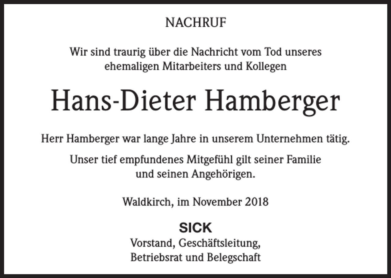 <p>NACHRUF<br />Wir sind traurig über die Nachricht vom Tod unseres<br />ehemaligen Mitarbeiters und Kollegen</p><p>Hans-Dieter Hamberger<br />Herr Hamberger war lange Jahre in unserem Unternehmen tätig.<br />Unser tief empfundenes Mitgefühl gilt seiner Familie<br />und seinen Angehörigen.<br />Waldkirch, im November 2018</p><p>SICK<br />Vorstand, Geschäftsleitung,<br />Betriebsrat und Belegschaft</p>