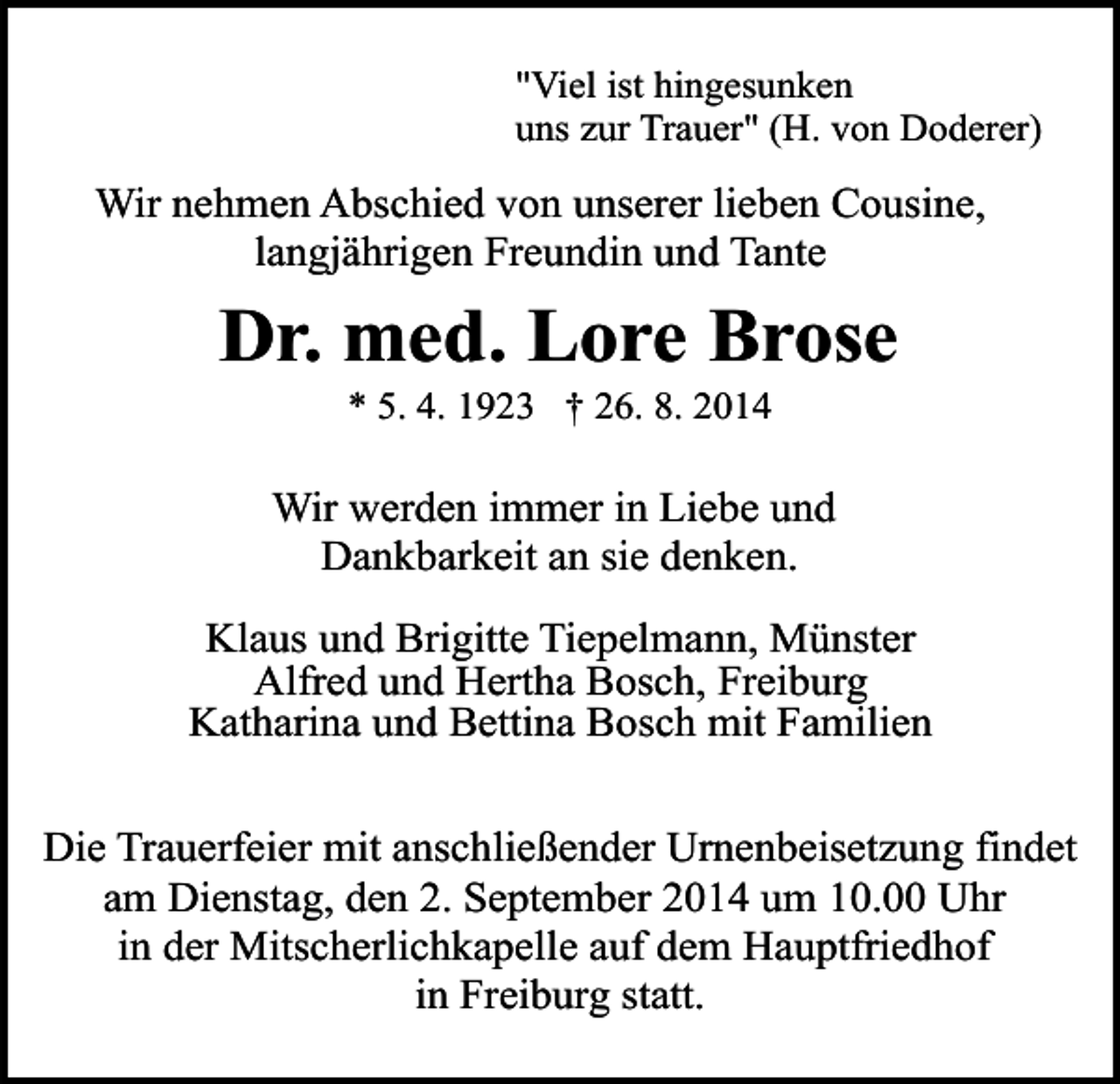 <p>"Viel ist hingesunken<br />uns zur Trauer" (H. von Doderer)</p><p>Wir nehmen Abschied von unserer lieben Cousine,<br />langjährigen Freundin und Tante</p><p>Dr. med. Lore Brose<br />* 5. 4. 1923 † 26. 8. 2014</p><p>Wir werden immer in Liebe und<br />Dankbarkeit an sie denken.<br />Klaus und Brigitte Tiepelmann, Münster<br />Alfred und Hertha Bosch, Freiburg<br />Katharina und Bettina Bosch mit Familien<br />Die Trauerfeier mit anschließender Urnenbeisetzung findet<br />am Dienstag, den 2. September 2014 um 10.00 Uhr<br />in der Mitscherlichkapelle auf dem Hauptfriedhof<br />in Freiburg statt.</p>