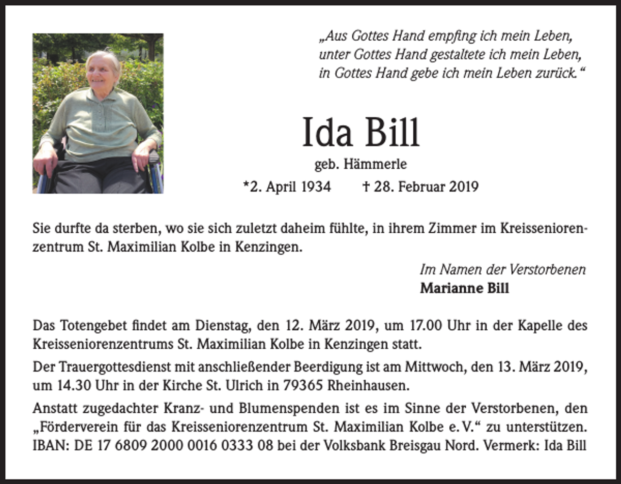 <p>„Aus Gottes Hand empfing ich mein Leben,<br />unter Gottes Hand gestaltete ich mein Leben,<br />in Gottes Hand gebe ich mein Leben zurück.“</p><p>Ida Bill</p><p>geb. Hämmerle<br />*2. April 1934<br />† 28. Februar 2019<br />Sie durfte da sterben, wo sie sich zuletzt daheim fühlte, in ihrem Zimmer im Kreisseniorenzentrum St. Maximilian Kolbe in Kenzingen.<br />Im Namen der Verstorbenen<br />Marianne Bill<br />Das Totengebet findet am Dienstag, den 12. März 2019, um 17.00 Uhr in der Kapelle des<br />Kreisseniorenzentrums St. Maximilian Kolbe in Kenzingen statt.<br />Der Trauergottesdienst mit anschließender Beerdigung ist am Mittwoch, den 13. März 2019,<br />um 14.30 Uhr in der Kirche St. Ulrich in 79365 Rheinhausen.<br />Anstatt zugedachter Kranz- und Blumenspenden ist es im Sinne der Verstorbenen, den<br />„Förderverein für das Kreisseniorenzentrum St. Maximilian Kolbe e. V.“ zu unterstützen.<br />IBAN: DE 17 6809 2016 0333 08 bei der Volksbank Breisgau Nord. Vermerk: Ida Bill</p>