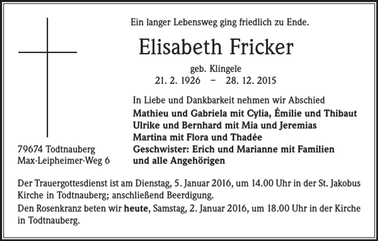 <p>Ein langer Lebensweg ging friedlich zu Ende.</p><p>Elisabeth Fricker<br />geb. Klingele<br />21. 2. 1926 – 28. 12. 2015</p><p>79674 Todtnauberg<br />Max-Leipheimer-Weg 6</p><p>In Liebe und Dankbarkeit nehmen wir Abschied<br />Mathieu und Gabriela mit Cylia, Émilie und Thibaut<br />Ulrike und Bernhard mit Mia und Jeremias<br />Martina mit Flora und Thadée<br />Geschwister: Erich und Marianne mit Familien<br />und alle Angehörigen</p><p>Der Trauergottesdienst ist am Dienstag, 5. Januar 2016, um 14.00 Uhr in der St. Jakobus<br />Kirche in Todtnauberg; anschließend Beerdigung.<br />Den Rosenkranz beten wir heute, Samstag, 2. Januar 2016, um 18.00 Uhr in der Kirche<br />in ­Todtnauberg.</p>
