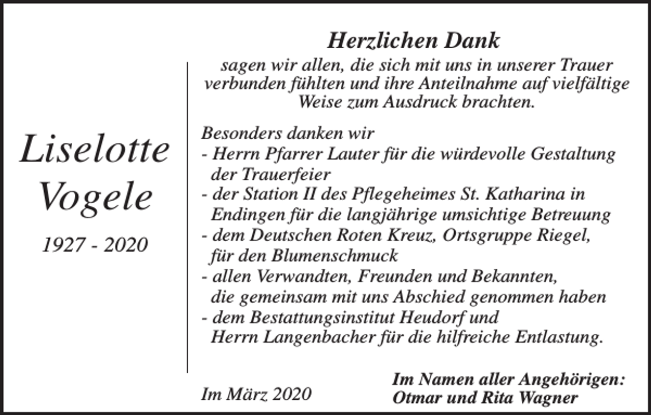 <p>Herzlichen Dank<br />sagen wir allen, die sich mit uns in unserer Trauer<br />verbunden fühlten und ihre Anteilnahme auf vielfältige<br />Weise zum Ausdruck brachten.</p><p>Liselotte<br />Vogele<br />1927 - 2020</p><p>Besonders danken wir<br />- Herrn Pfarrer Lauter für die würdevolle Gestaltung<br />der Trauerfeier<br />- der Station II des Pflegeheimes St. Katharina in<br />Endingen für die langjährige umsichtige Betreuung<br />- dem Deutschen Roten Kreuz, Ortsgruppe Riegel,<br />für den Blumenschmuck<br />- allen Verwandten, Freunden und Bekannten,<br />die gemeinsam mit uns Abschied genommen haben<br />- dem Bestattungsinstitut Heudorf und<br />Herrn Langenbacher für die hilfreiche Entlastung.<br />Im März 2020</p><p>Im Namen aller Angehörigen:<br />Otmar und Rita Wagner</p>