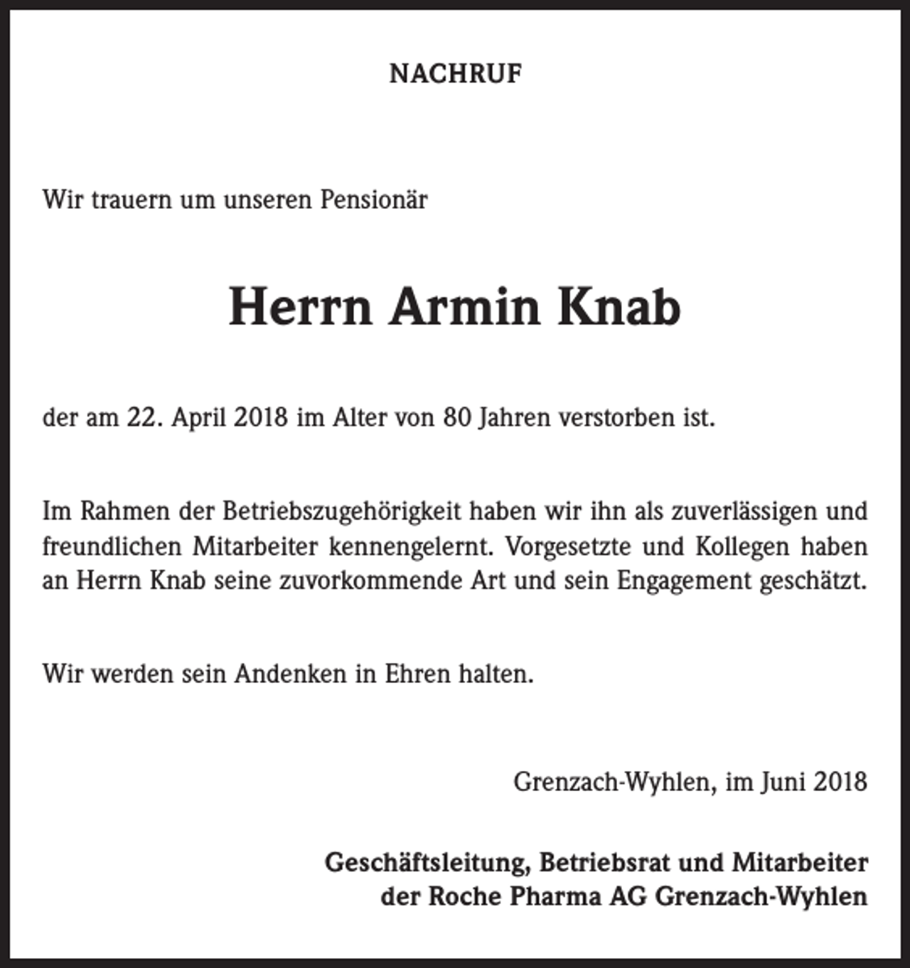 <p>NACHRUF</p><p>Wir trauern um unseren Pensionär</p><p>Herrn Armin Knab<br />der am 22. April 2018 im Alter von 80 Jahren verstorben ist.<br />Im Rahmen der Betriebszugehörigkeit haben wir ihn als zuverlässigen und<br />freundlichen Mitarbeiter kennengelernt. Vorgesetzte und Kollegen haben<br />an Herrn Knab seine zuvorkommende Art und sein Engagement geschätzt.<br />Wir werden sein Andenken in Ehren halten.</p><p>Grenzach-Wyhlen, im Juni 2018<br />Geschäftsleitung, Betriebsrat und Mitarbeiter<br />der Roche Pharma AG Grenzach-Wyhlen</p>