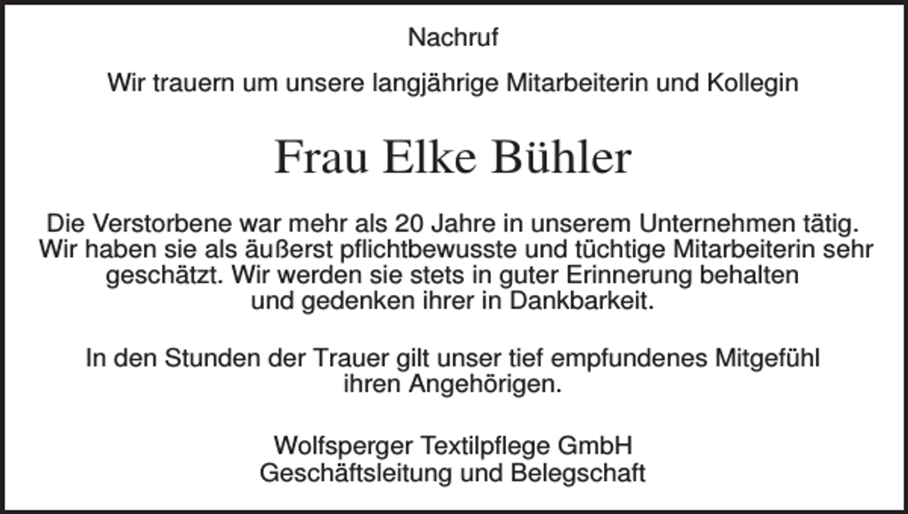 <p>Nachruf<br />Wir trauern um unsere langjährige Mitarbeiterin und Kollegin</p><p>Frau Elke Bühler<br />Die Verstorbene war mehr als 20 Jahre in unserem Unternehmen tätig.<br />Wir haben sie als äußerst pflichtbewusste und tüchtige Mitarbeiterin sehr<br />geschätzt. Wir werden sie stets in guter Erinnerung behalten<br />und gedenken ihrer in Dankbarkeit.<br />In den Stunden der Trauer gilt unser tief empfundenes Mitgefühl<br />ihren Angehörigen.<br />Wolfsperger Textilpflege GmbH<br />Geschäftsleitung und Belegschaft</p>