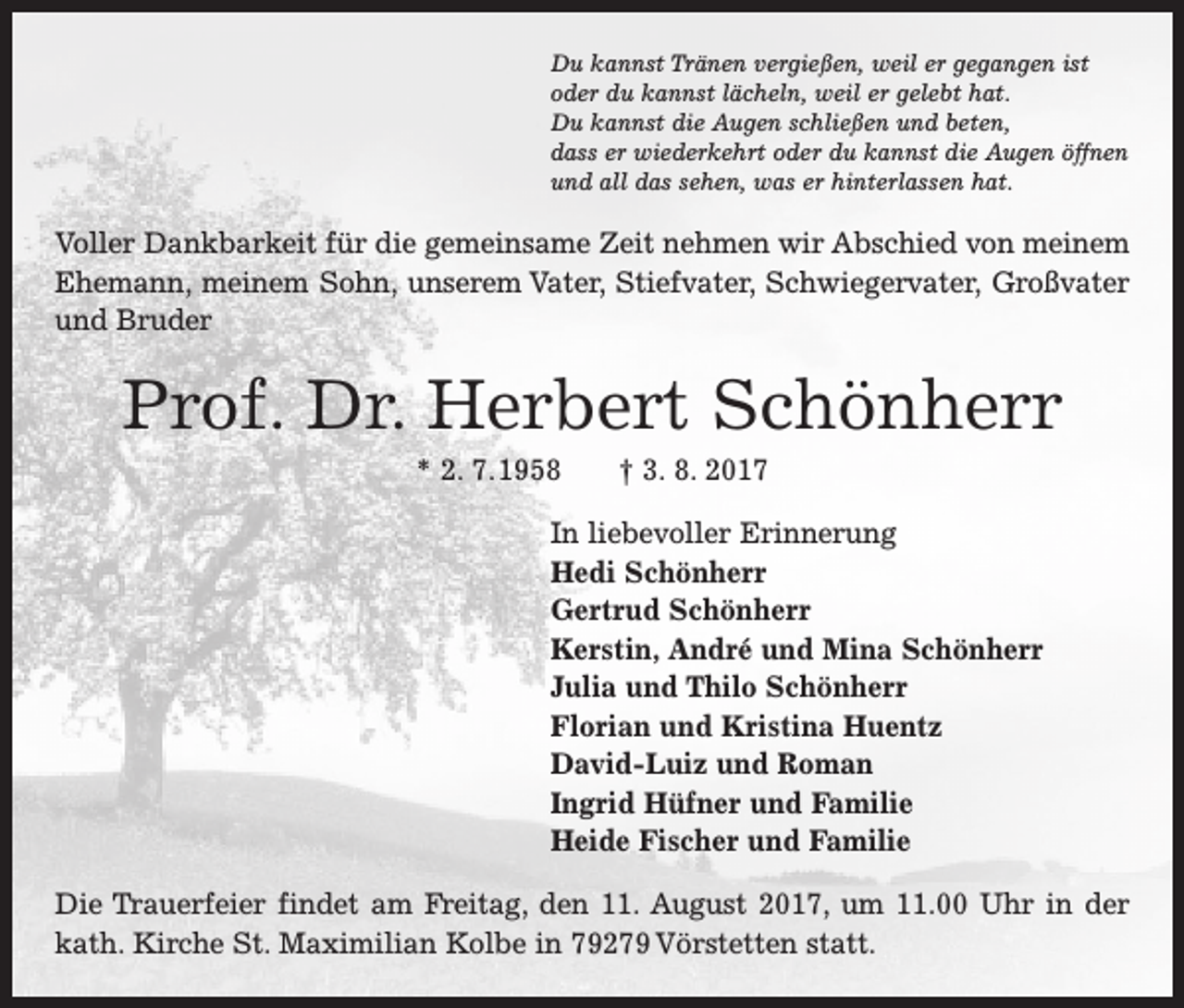 <p>Du kannst Tränen vergießen, weil er gegangen ist<br />oder du kannst lächeln, weil er gelebt hat.<br />Du kannst die Augen schließen und beten,<br />dass er wiederkehrt oder du kannst die Augen öffnen<br />und all das sehen, was er hinterlassen hat.</p><p>Voller Dankbarkeit für die gemeinsame Zeit nehmen wir Abschied von meinem<br />­Ehemann, meinem Sohn, unserem Vater, Stiefvater, S<br />­ chwiegervater, Großvater<br />und Bruder</p><p>Prof. Dr. Herbert Schönherr<br />* 2. 7. 1958 † 3. 8. 2017<br />In liebevoller Erinnerung<br />Hedi Schönherr<br />Gertrud Schönherr<br />Kerstin, André und Mina Schönherr<br />Julia und Thilo Schönherr<br />Florian und Kristina Huentz<br />David-Luiz und Roman<br />Ingrid Hüfner und Familie<br />Heide Fischer und Familie<br />Die Trauerfeier findet am Freitag, den 11. August 2017, um 11.00 Uhr in der<br />kath. ­Kirche St. Maximilian Kolbe in 79279 Vörstetten statt.</p>