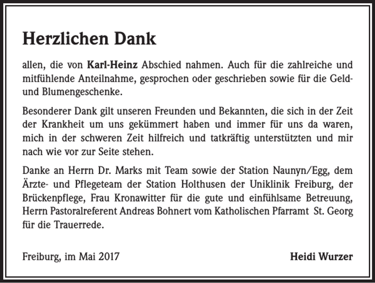 <p>Herzlichen Dank<br />allen, die von Karl-Heinz Abschied nahmen. Auch für die zahlreiche und<br />mit­fühlende Anteilnahme, gesprochen oder geschrieben sowie für die Geldund ­Blumengeschenke.<br />Besonderer Dank gilt unseren Freunden und Bekannten, die sich in der Zeit<br />der Krankheit um uns gekümmert haben und immer für uns da waren,<br />mich in der schweren Zeit hilfreich und tatkräftig unterstützten und mir<br />nach wie vor zur Seite stehen.<br />Danke an Herrn Dr. Marks mit Team sowie der Station Naunyn/Egg, dem<br />Ärzte- und Pflegeteam der Station Holthusen der Uniklinik Freiburg, der<br />Brückenpflege, Frau Kronawitter für die gute und einfühlsame Betreuung,<br />Herrn Pastoralreferent Andreas Bohnert vom Katholischen Pfarramt St. Georg<br />für die Trauerrede.<br />Freiburg, im Mai 2017</p><p>Heidi Wurzer</p>