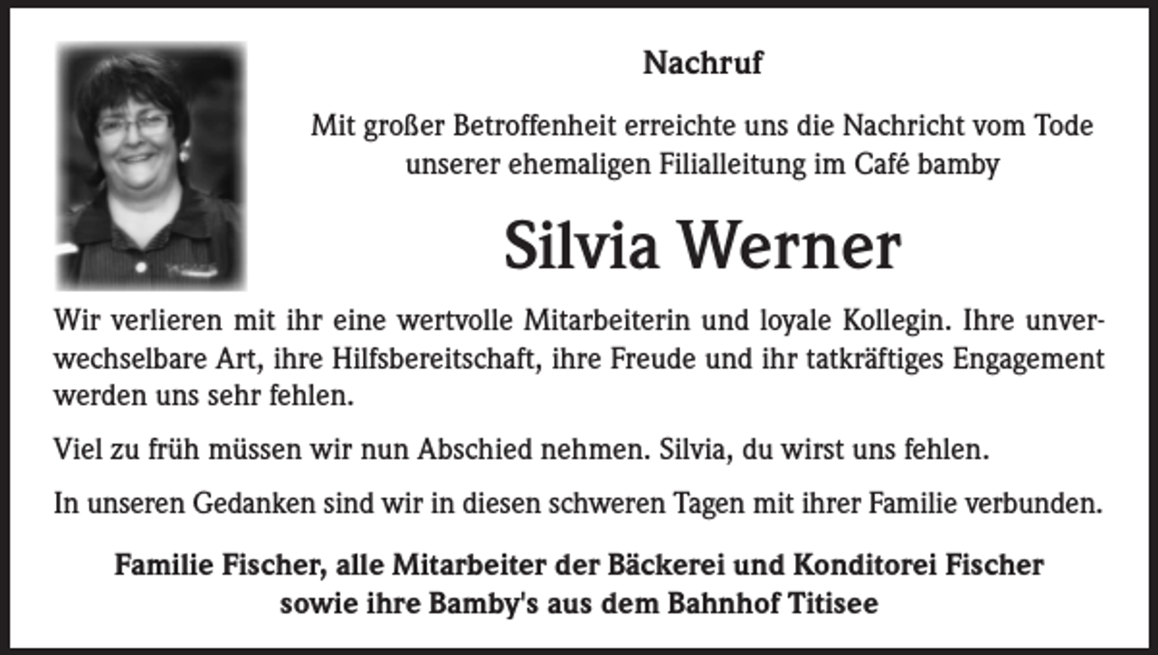 <p>Nachruf<br />Mit großer Betroffenheit erreichte uns die Nachricht vom Tode<br />unserer ehemaligen Filialleitung im Café bamby</p><p>Silvia Werner<br />Wir verlieren mit ihr eine wertvolle Mitarbeiterin und loyale Kollegin. Ihre unverwechselbare Art, ihre Hilfsbereitschaft, ihre Freude und ihr tatkräftiges Engagement<br />werden uns sehr fehlen.<br />Viel zu früh müssen wir nun Abschied nehmen. Silvia, du wirst uns fehlen.<br />In unseren Gedanken sind wir in diesen schweren Tagen mit ihrer Familie verbunden.<br />Familie Fischer, alle Mitarbeiter der Bäckerei und Konditorei Fischer<br />sowie ihre Bamby's aus dem Bahnhof Titisee</p>