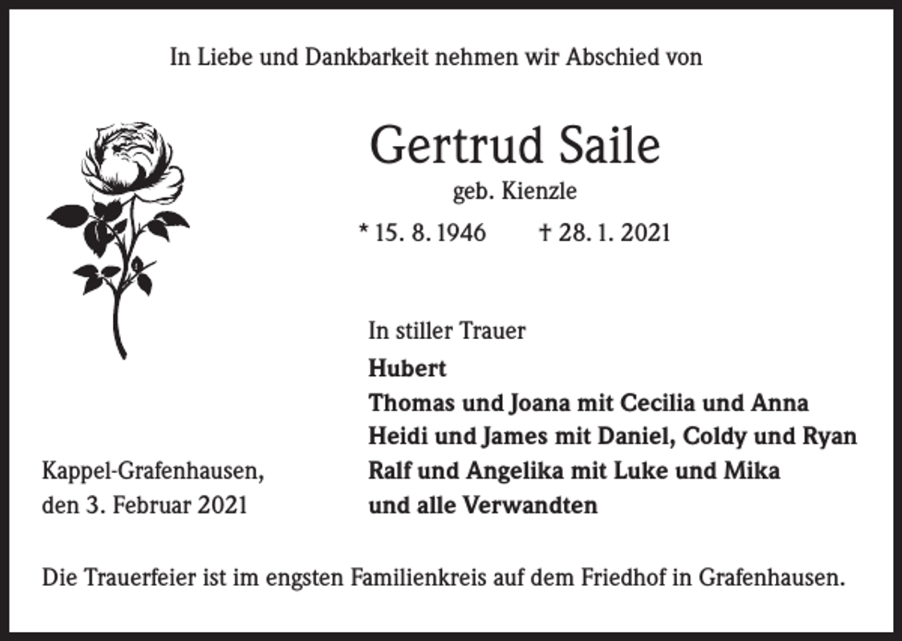 <p>In Liebe und Dankbarkeit nehmen wir Abschied von</p><p>Gertrud Saile<br />geb. Kienzle<br />* 15. 8. 1946 † 28. 1. 2021</p><p>Kappel-Grafenhausen,<br />den 3. Februar 2021</p><p>In stiller Trauer<br />Hubert<br />Thomas und Joana mit Cecilia und Anna<br />Heidi und James mit Daniel, Coldy und Ryan<br />Ralf und Angelika mit Luke und Mika<br />und alle Verwandten</p><p>Die Trauerfeier ist im engsten Familienkreis auf dem Friedhof in Grafenhausen.</p>