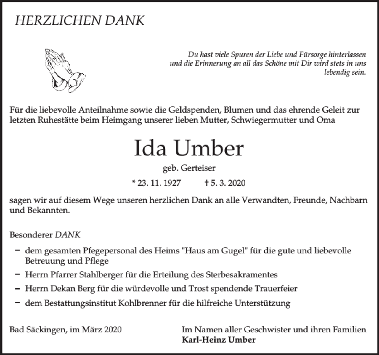 <p>HERZLICHEN DANK<br />Du hast viele Spuren der Liebe und Fürsorge hinterlassen<br />und die Erinnerung an all das Schöne mit Dir wird stets in uns<br />lebendig sein.</p><p>Für die liebevolle Anteilnahme sowie die Geldspenden, Blumen und das ehrende Geleit zur<br />letzten Ruhestätte beim Heimgang unserer lieben Mutter, Schwiegermutter und Oma</p><p>Ida Umber<br />geb. Gerteiser<br />* 23. 11. 1927</p><p>† 5. 3. 2020</p><p>sagen wir auf diesem Wege unseren herzlichen Dank an alle Verwandten, Freunde, Nachbarn<br />und Bekannten.<br />Besonderer DANK<br />D dem gesamten Pfegepersonal des Heims "Haus am Gugel" für die gute und liebevolle<br />Betreuung und Pflege<br />D Herrn Pfarrer Stahlberger für die Erteilung des Sterbesakramentes<br />D Herrn Dekan Berg für die würdevolle und Trost spendende Trauerfeier<br />D dem Bestattungsinstitut Kohlbrenner für die hilfreiche Unterstützung<br />Bad Säckingen, im März 2020</p><p>Im Namen aller Geschwister und ihren Familien<br />Karl-Heinz Umber</p>