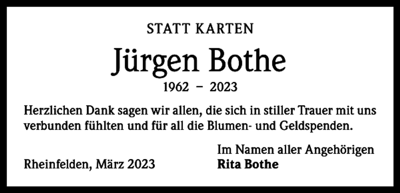 <p>STATT K ARTEN</p><p>Jürgen Bothe<br />1962 – 2023</p><p>Herzlichen Dank sagen wir allen, die sich in stiller Trauer mit uns<br />verbunden fühlten und für all die Blumen- und Geldspenden.</p><p>Rheinfelden, März 2023</p><p>Im Namen aller Angehörigen<br />Rita Bothe</p>