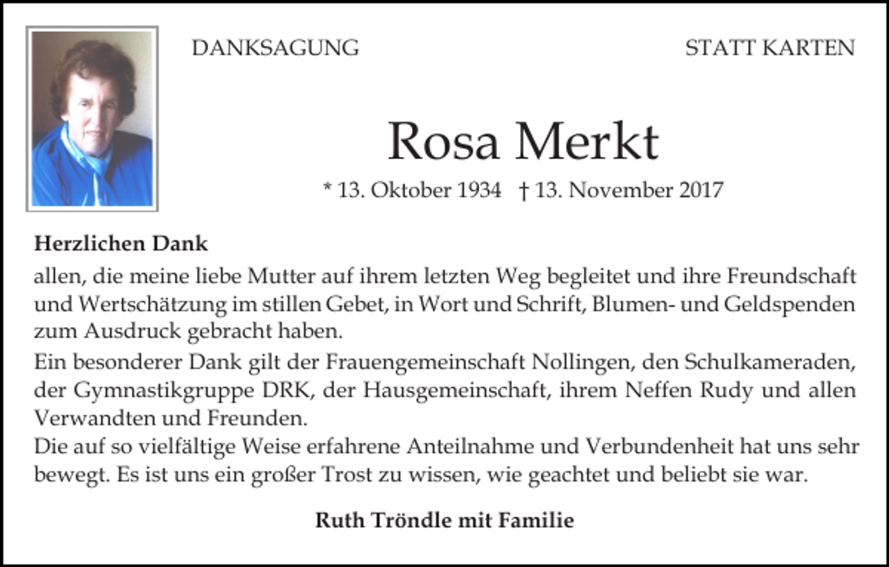 <p>DDANKSAGUNG<br />A N KS A G U N G</p><p>S T A T T KARTEN<br />K ARTE N<br />STATT</p><p>R o s a Merkt<br />M er kt<br />Rosa</p><p>* 13.<br />1 3. Oktober<br />O kt o b er 1934<br />1 9 3 4 †† 13.<br />1 3. November<br />N o v e m b er 22<br />H er zli c h e n DDank<br />Herzlichen<br />ank<br />all<br />e n, die<br />di e meine<br />m ei n e liliebe<br />e b e Mutter<br />M utt er aauf<br />uf iihrem<br />hr e m lletzten<br />et zt e n WWeg<br />e g b begleitet<br />e gl eit et u und<br />n d i hr<br />e Freundschaft<br />Fr e u n d s c h aft<br />allen,<br />ihre<br />u n d Wertschätzung<br />W ert s c h ät z u n g iim<br />m stillen<br />still e n Gebet,<br />G e b et, in<br />i n Wort<br />W ort und<br />un d SSchrift,<br />c hrift, BlumenBl u m e n- und<br />u n d Geldspenden<br />G el d s p e n d e n<br />und<br />zum<br />z u m Ausdruck<br />A u s dr u c k gebracht<br />g e br a c h t haben.<br />h a b e n.<br />Ein<br />Ei<br />n bbesonderer<br />e s o n d er er Dank<br />D a n k ggilt<br />ilt der<br />d er Frauengemeinschaft<br />Fr a u e n g e m ei n s ch aft Nollingen,<br />N olli n g e n, den<br />d e n SSchulkameraden,<br />c h ul k a m er a d e n,<br />dder<br />er Gymnastikgruppe<br />G y m n a sti k gr u p p e DDRK,<br />R K, dder<br />er Hausgemeinschaft,<br />H a u s g e m ei n s c h aft, iihrem<br />hr e m Neffen<br />N eff e n Rudy<br />R u d y uund<br />n d all<br />en<br />allen<br />VVerwandten<br />er w a n dt e n uund<br />n d Fr<br />e u n d e n.<br />Freunden.<br />Die<br />Di<br />e aauf<br />uf s so<br />o vivielfältige<br />elf älti g e Weise<br />W ei s e erf<br />erfahrene<br />a hr e n e Anteilnahme<br />A nt eil n a h m e und<br />u n d Verbundenheit<br />V er b u n d e n h e it hat<br />h at uns<br />u n s sehr<br />s e hr<br />ein<br />wie<br />bbewegt.<br />e w e gt. Es<br />E s iist<br />st uns<br />u n s ei<br />n ggroßer<br />r o ß er Trost<br />Tr o st zu<br />z u wissen,<br />wi s s e n, wi<br />e ggeachtet<br />e a c ht et uund<br />n d bbeliebt<br />eli e b t sie<br />si e war.<br />w ar.<br />RRuth<br />ut h Tr<br />Tröndle<br />ö n dl e mit<br />mit FFamilie<br />a m ili e</p>