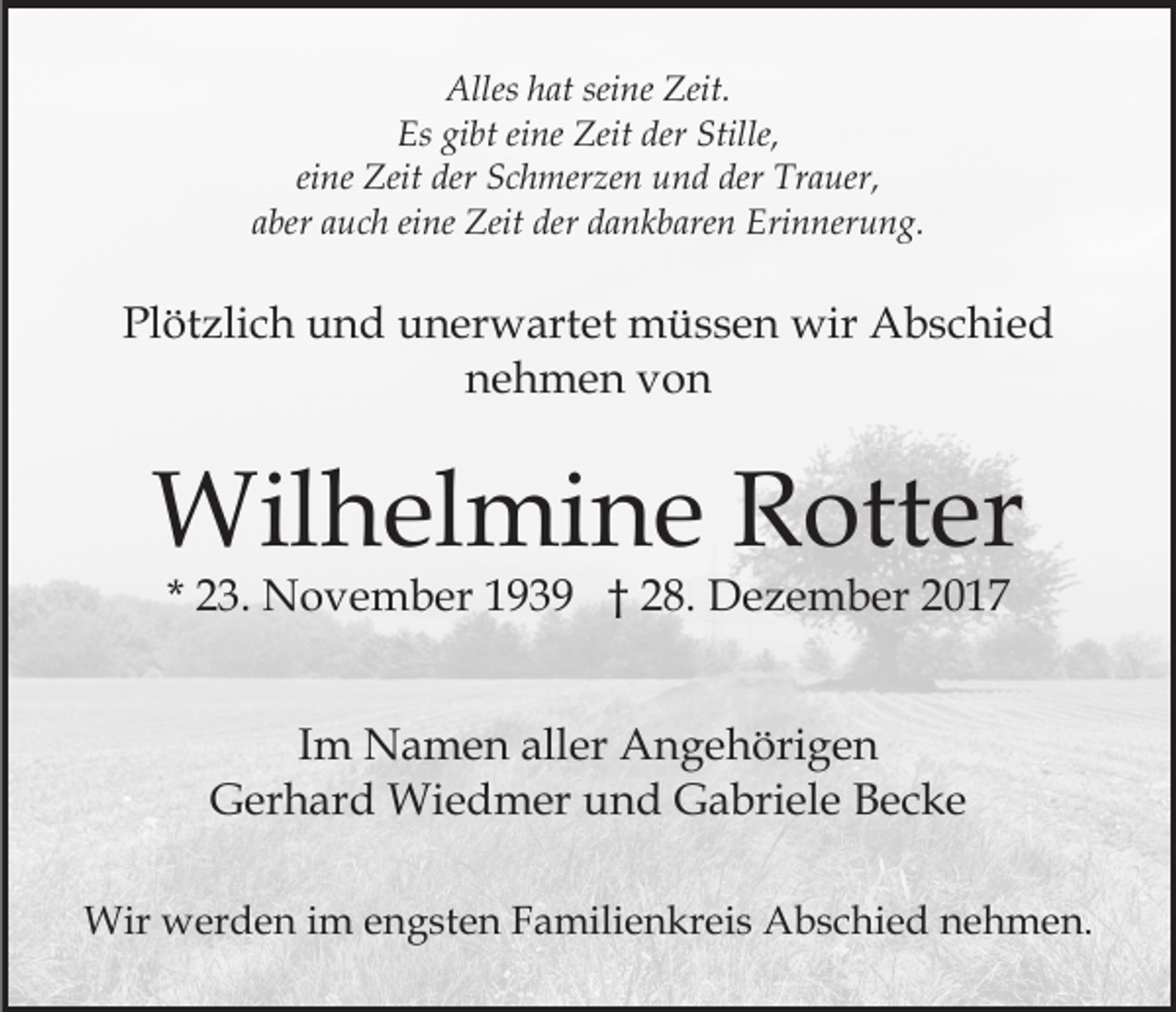 <p>Alles<br />at sei<br />ne Zeit.<br />Alleshhat<br />seine<br />Zeit.<br />Es<br />bt eieine<br />ne Zeit<br />Zeit der<br />e,<br />Es gigibt<br />der Still<br />Stille,<br />eine<br />der Trauer,<br />ei<br />ne Zeit<br />Zeit der<br />der Schmerzen<br />S c h mer ze n und<br />u n d der<br />Tr a uer,<br />aaber<br />ber aauch<br />u c h ei<br />ne Zeit<br />Zeit der<br />der dankbaren<br />d a n k b are n Erinnerung.<br />Eri n ner u n g.<br />eine</p><p>Pl<br />öt zli c h uund<br />n d uunerwartet<br />n er w art et müssen<br />m ü s s e n wir<br />wir Abschied<br />A b s c hi e d<br />Plötzlich<br />nehmen<br />n e h m e n vvon<br />on</p><p>Wil<br />h el mi n e R Rotter<br />ott er<br />Wilhelmine<br />* 23.<br />2 3. November<br />N o v e m b er 1939<br />1 9 3 9 †† 28.<br />2 8. Dezember<br />D e z e m b er<br />IImm Namen<br />N a m e n aller<br />all er Angehörigen<br />A n g e höri g e n<br />GGerhard<br />er h ar d Wiedmer<br />Wi e d m er uund<br />n d Gabriele<br />G a bri el e Becke<br />Bec ke<br />Wir wwerden<br />Wir<br />er d e n i im<br />m e engsten<br />n g st e n Familienkreis<br />F a mili e n kr ei s Abschied<br />A b s c hi ed nnehmen.<br />e h m e n.</p>