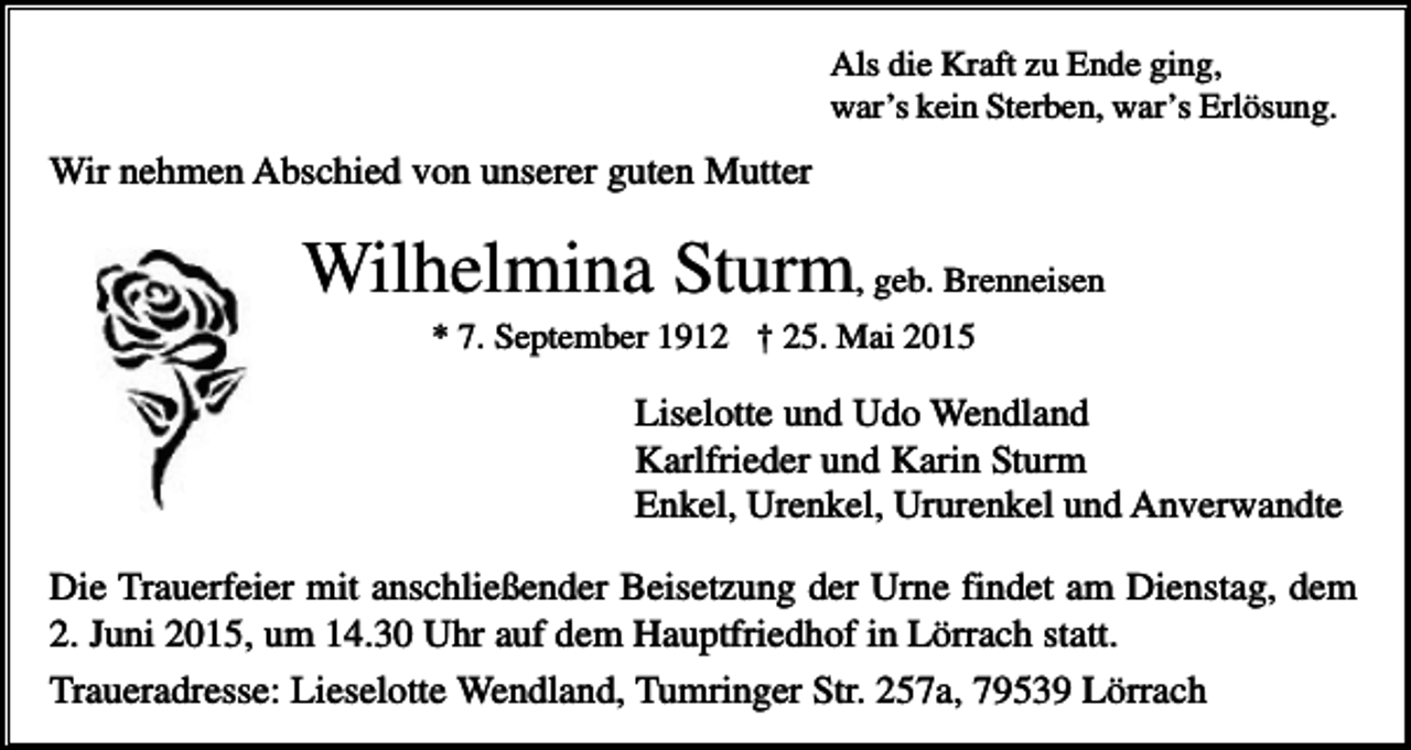 <p>Als die Kraft zu Ende ging,<br />war’s kein Sterben, war’s Erlösung.</p><p>Wir nehmen Abschied von unserer guten Mutter</p><p>Wilhelmina Sturm, geb. Brenneisen<br />* 7. September 1912 † 25. Mai 2015</p><p>Liselotte und Udo Wendland<br />Karlfrieder und Karin Sturm<br />Enkel, Urenkel, Ururenkel und Anverwandte<br />Die Trauerfeier mit anschließender Beisetzung der Urne findet am Dienstag, dem<br />2. Juni 2015, um 14.30 Uhr auf dem Hauptfriedhof in Lörrach statt.<br />Traueradresse: Lieselotte Wendland, Tumringer Str. 257a, 79539 Lörrach</p>