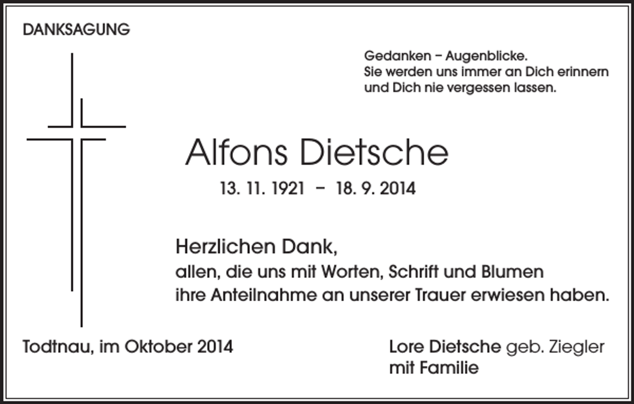 <p>DANKSAGUNG<br />Gedanken – Augenblicke.<br />Sie werden uns immer an Dich erinnern<br />und Dich nie vergessen lassen.</p><p>Alfons Dietsche<br />13. 11. 1921 – 18. 9. 2014</p><p>Herzlichen Dank,<br />allen, die uns mit Worten, Schrift und Blumen<br />ihre Anteilnahme an unserer Trauer erwiesen haben.<br />Todtnau, im Oktober 2014</p><p>Lore Dietsche geb. Ziegler<br />mit Familie</p>