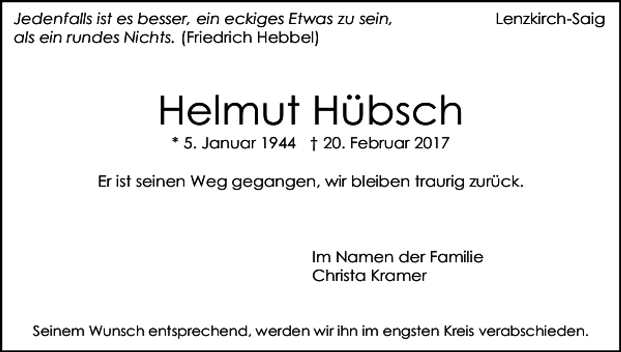 <p>Jedenfalls ist es besser, ein eckiges Etwas zu sein,<br />als ein rundes Nichts. (Friedrich Hebbel)</p><p>Lenzkirch-Saig</p><p>Helmut Hübsch<br />* 5. Januar 1944 † 20. Februar 2017</p><p>Er ist seinen Weg gegangen, wir bleiben traurig zurück.</p><p>Im Namen der Familie<br />Christa Kramer<br />Seinem Wunsch entsprechend, werden wir ihn im engsten Kreis verabschieden.</p>