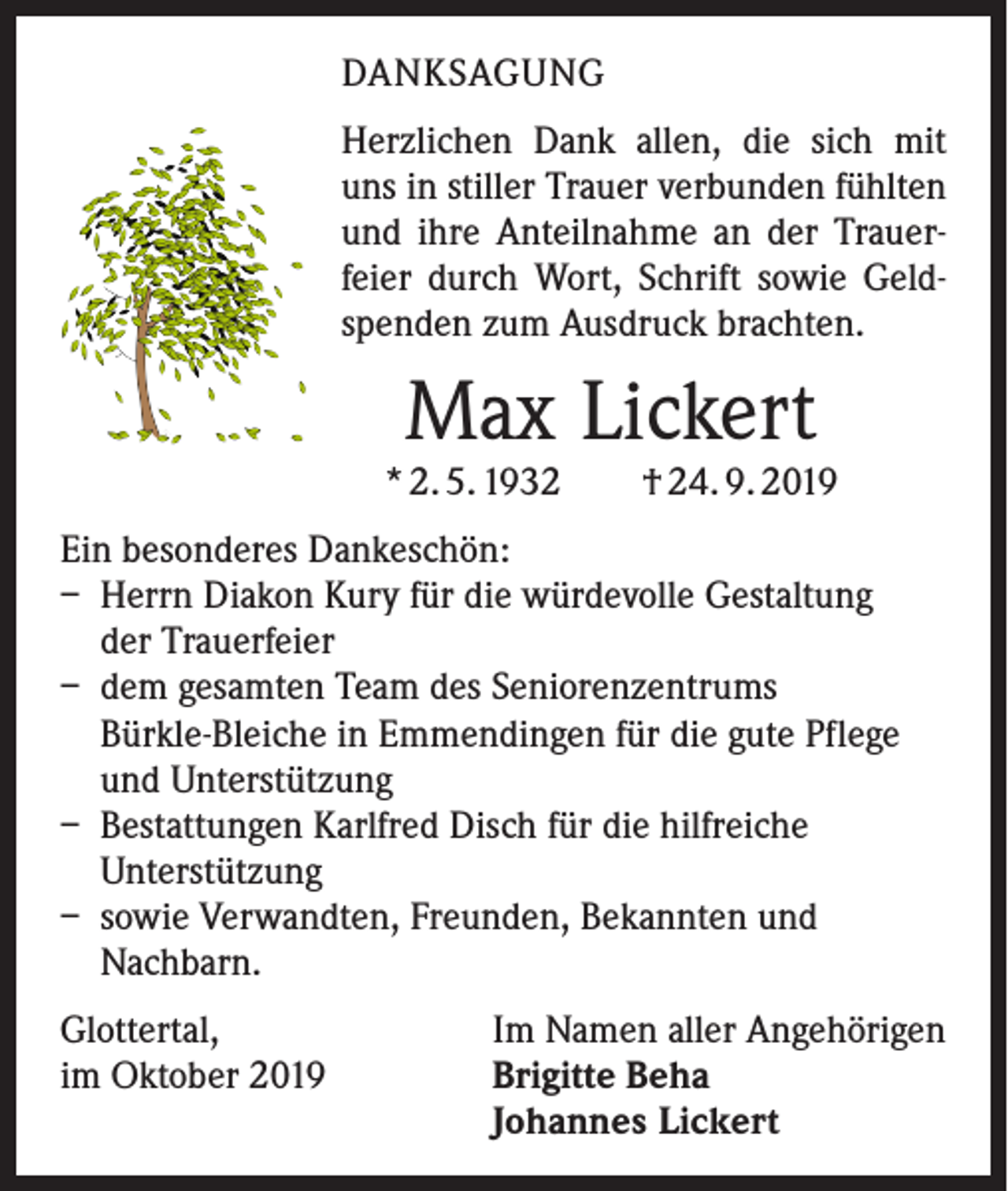 <p>DANKSAGUNG<br />Herzlichen Dank allen, die sich mit<br />uns in stiller Trauer verbunden fühlten<br />und ihre Anteilnahme an der Trauerfeier durch Wort, Schrift sowie Geldspenden zum Ausdruck brachten.</p><p>Max Lickert</p><p>* 2. 5. 1932 † 24. 9. 2019<br />Ein besonderes Dankeschön:<br />– Herrn Diakon Kury für die würdevolle Gestaltung<br />der Trauerfeier<br />– dem gesamten Team des Seniorenzentrums<br />Bürkle-Bleiche in Emmendingen für die gute Pflege<br />und Unterstützung<br />– Bestattungen Karlfred Disch für die hilfreiche<br />Unterstützung<br />– sowie Verwandten, Freunden, Bekannten und<br />Nachbarn.<br />Glottertal,<br />im Oktober 2019</p><p>Im Namen aller Angehörigen<br />Brigitte Beha<br />Johannes Lickert</p>