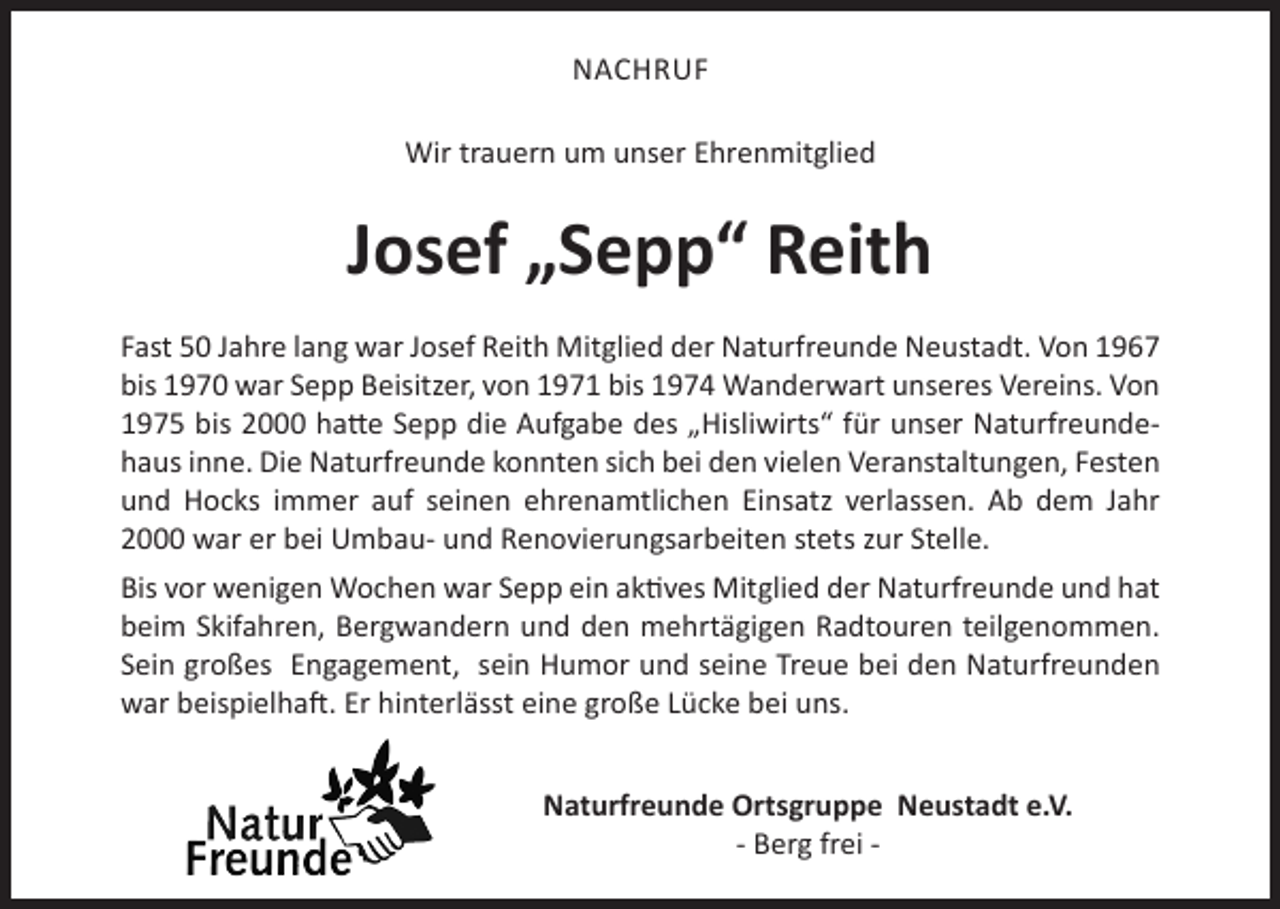 <p>NACHRUF<br />Wir trauern um unser Ehrenmitglied</p><p>Josef „Sepp“ Reith<br />Fast 50 Jahre lang war Josef Reith Mitglied der Naturfreunde Neustadt. Von 1967<br />bis 1970 war Sepp Beisitzer, von 1971 bis 1974 Wanderwart unseres Vereins. Von<br />1975 bis 2000 hatte Sepp die Aufgabe des „Hisliwirts“ für unser Naturfreundehaus inne. Die Naturfreunde konnten sich bei den vielen Veranstaltungen, Festen<br />und Hocks immer auf seinen ehrenamtlichen Einsatz verlassen. Ab dem Jahr<br />2000 war er bei Umbau- und Renovierungsarbeiten stets zur Stelle.<br />Bis vor wenigen Wochen war Sepp ein aktives Mitglied der Naturfreunde und hat<br />beim Skifahren, Bergwandern und den mehrtägigen Radtouren teilgenommen.<br />Sein großes Engagement, sein Humor und seine Treue bei den Naturfreunden<br />war beispielhaft. Er hinterlässt eine große Lücke bei uns.<br />Naturfreunde Ortsgruppe Neustadt e.V.<br />- Berg frei -</p>