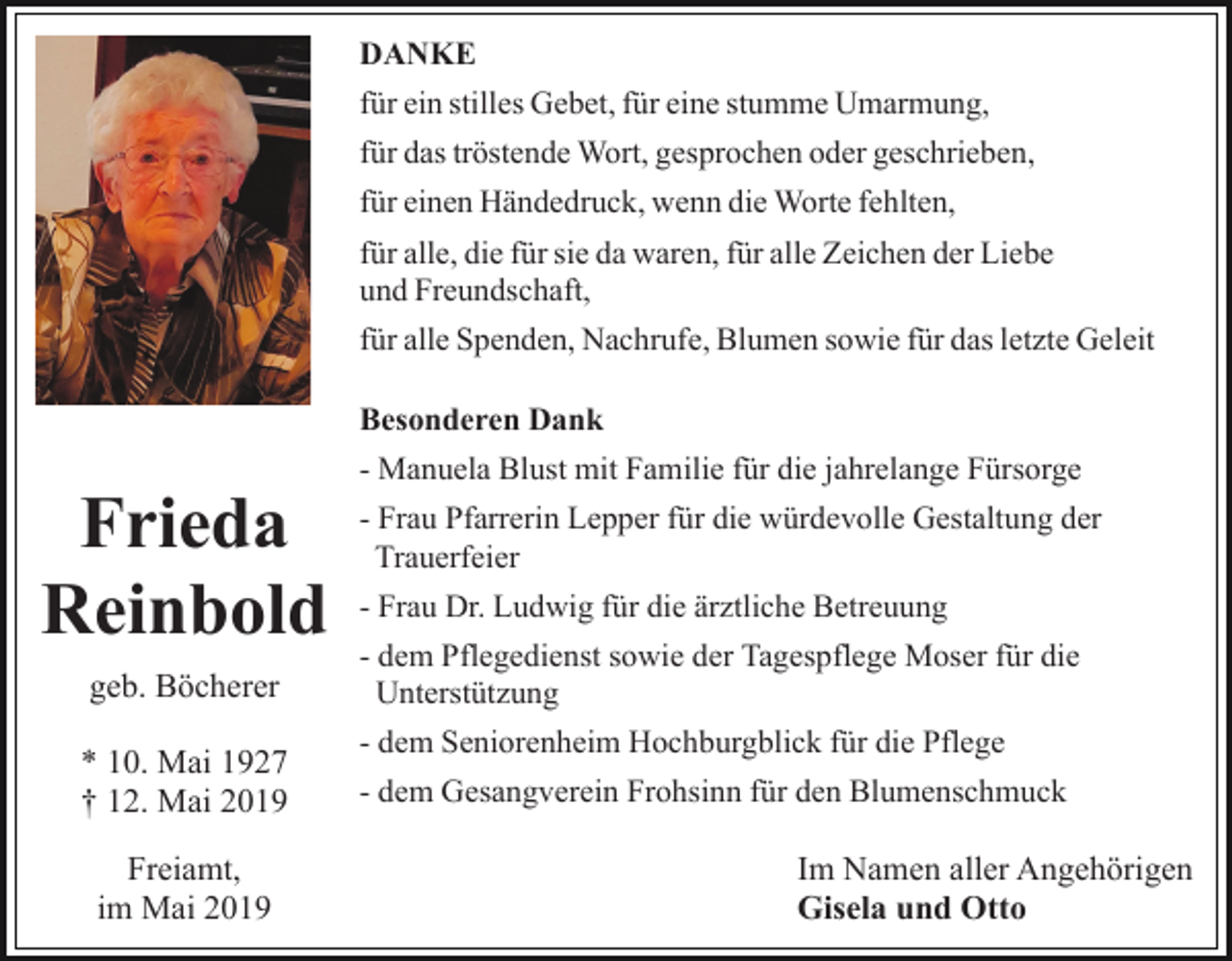 <p>DANKE<br />für ein stilles Gebet, für eine stumme Umarmung,<br />für das tröstende Wort, gesprochen oder geschrieben,<br />für einen Händedruck, wenn die Worte fehlten,<br />für alle, die für sie da waren, für alle Zeichen der Liebe<br />und Freundschaft,<br />für alle Spenden, Nachrufe, Blumen sowie für das letzte Geleit<br />Besonderen Dank</p><p>Frieda<br />Reinbold<br />geb. Böcherer<br />* 10. Mai 1927<br />† 12. Mai 2019<br />Freiamt,<br />im Mai 2019</p><p>- Manuela Blust mit Familie für die jahrelange Fürsorge<br />- Frau Pfarrerin Lepper für die würdevolle Gestaltung der<br />Trauerfeier<br />- Frau Dr. Ludwig für die ärztliche Betreuung<br />- dem Pflegedienst sowie der Tagespflege Moser für die<br />Unterstützung<br />- dem Seniorenheim Hochburgblick für die Pflege<br />- dem Gesangverein Frohsinn für den Blumenschmuck</p><p>Im Namen aller Angehörigen<br />Gisela und Otto</p>