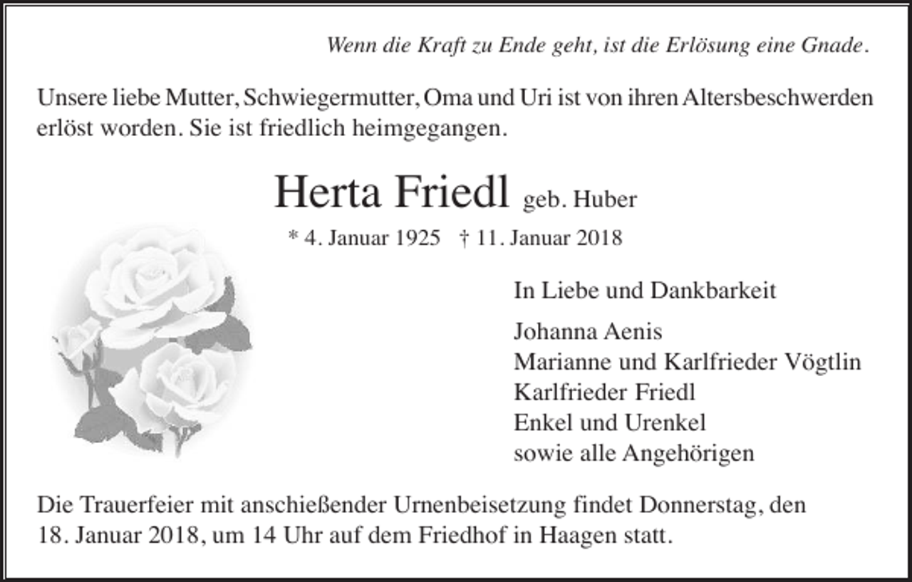 <p>Wenn die Kraft zu Ende geht, ist die Erlösung eine Gnade.</p><p>Unsere liebe Mutter, Schwiegermutter, Oma und Uri ist von ihren Altersbeschwerden<br />erlöst worden. Sie ist friedlich heimgegangen.</p><p>Herta Friedl geb. Huber<br />* 4. Januar 1925 † 11. Januar 2018</p><p>In Liebe und Dankbarkeit<br />Johanna Aenis<br />Marianne und Karlfrieder Vögtlin<br />Karlfrieder Friedl<br />Enkel und Urenkel<br />sowie alle Angehörigen<br />Die Trauerfeier mit anschießender Urnenbeisetzung findet Donnerstag, den<br />18. Januar 2018, um 14 Uhr auf dem Friedhof in Haagen statt.</p>