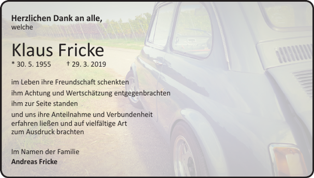 <p>Herzlichen Dank an alle,<br />welche</p><p>Klaus Fricke</p><p>* 30. 5. 1955 † 29. 3. 2019<br />im Leben ihre Freundschaft schenkten<br />ihm Achtung und Wertschätzung entgegenbrachten<br />ihm zur Seite standen<br />und uns ihre Anteilnahme und Verbundenheit<br />erfahren ließen und auf vielfältige Art<br />zum Ausdruck brachten<br />Im Namen der Familie<br />Andreas Fricke</p>