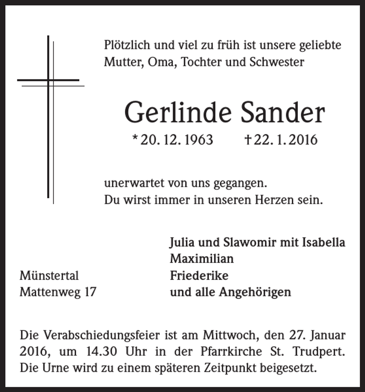 <p>Plötzlich und viel zu früh ist unsere geliebte<br />Mutter, Oma, Tochter und Schwester</p><p>Gerlinde Sander<br />* 20. 12. 1963</p><p>† 22. 1. 2016</p><p>unerwartet von uns gegangen.<br />Du wirst immer in unseren Herzen sein.</p><p>Münstertal<br />Mattenweg 17</p><p>Julia und Slawomir mit Isabella<br />Maximilian<br />Friederike<br />und alle Angehörigen</p><p>Die Verabschiedungsfeier ist am Mittwoch, den 27. ­Januar<br />2016, um 14.30 Uhr in der Pfarrkirche St. Trudpert.<br />Die Urne wird zu einem späteren Zeitpunkt beigesetzt.</p>