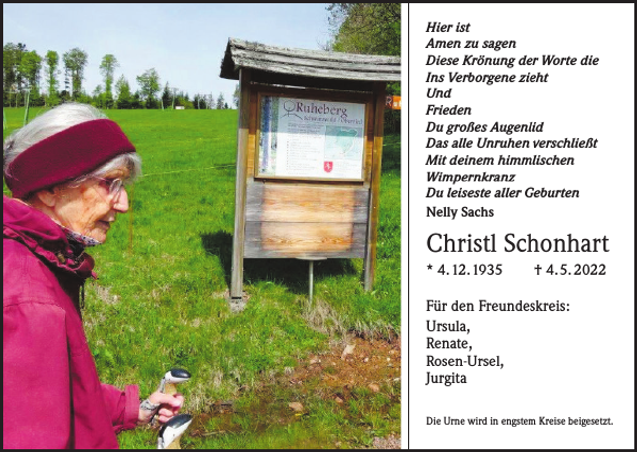 <p>Hier ist<br />Amen zu sagen<br />Diese Krönung der Worte die<br />Ins Verborgene zieht<br />Und<br />Frieden<br />Du großes Augenlid<br />Das alle Unruhen verschließt<br />Mit deinem himmlischen<br />Wimpernkranz<br />Du leiseste aller Geburten<br />Nelly Sachs</p><p>Christl Schonhart<br />* 4. 12. 1935 † 4. 5. 2022<br />Für den Freundeskreis:<br />Ursula,<br />Renate,<br />Rosen-Ursel,<br />Jurgita<br />Die Urne wird in engstem Kreise beigesetzt.</p>