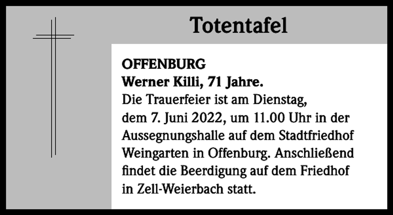 <p>Totentafel<br />Totentafel<br />OFFENBURG<br />Werner Killi, 71 Jahre.<br />Die Trauerfeier ist am Dienstag,<br />dem 7. Juni 2022, um 11.00 Uhr in der<br />Aussegnungshalle auf dem Stadtfriedhof<br />Weingarten in Offenburg. Anschließend<br />findet die Beerdigung auf dem Friedhof<br />in Zell-Weierbach statt.</p>