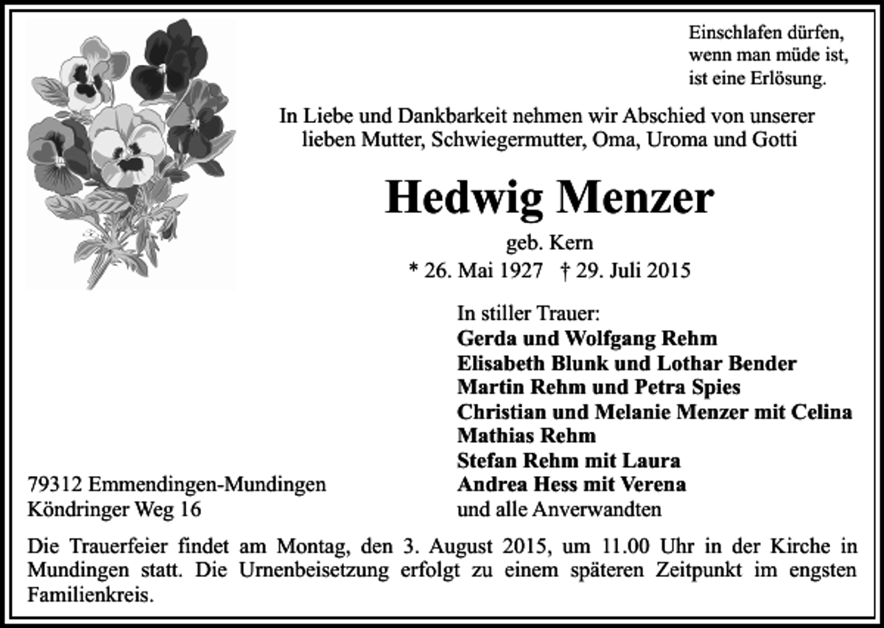 <p>Einschlafen dürfen,<br />wenn man müde ist,<br />ist eine Erlösung.</p><p>In Liebe und Dankbarkeit nehmen wir Abschied von unserer<br />lieben Mutter, Schwiegermutter, Oma, Uroma und Gotti</p><p>Hedwig Menzer<br />geb. Kern<br />* 26. Mai 1927 † 29. Juli 2015</p><p>79312 Emmendingen-Mundingen<br />Köndringer Weg 16</p><p>In stiller Trauer:<br />Gerda und Wolfgang Rehm<br />Elisabeth Blunk und Lothar Bender<br />Martin Rehm und Petra Spies<br />Christian und Melanie Menzer mit Celina<br />Mathias Rehm<br />Stefan Rehm mit Laura<br />Andrea Hess mit Verena<br />und alle Anverwandten</p><p>Die Trauerfeier findet am Montag, den 3. August 2015, um 11.00 Uhr in der Kirche in<br />Mundingen statt. Die Urnenbeisetzung erfolgt zu einem späteren Zeitpunkt im engsten<br />Familienkreis.</p>