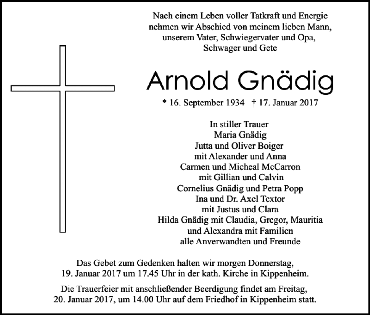 <p>Nach einem Leben voller Tatkraft und Energie<br />nehmen wir Abschied von meinem lieben Mann,<br />unserem Vater, Schwiegervater und Opa,<br />Schwager und Gete</p><p>Arnold Gnädig<br />* 16. September 1934 † 17. Januar 2017<br />In stiller Trauer<br />Maria Gnädig<br />Jutta und Oliver Boiger<br />mit Alexander und Anna<br />Carmen und Micheal McCarron<br />mit Gillian und Calvin<br />Cornelius Gnädig und Petra Popp<br />Ina und Dr. Axel Textor<br />mit Justus und Clara<br />Hilda Gnädig mit Claudia, Gregor, Mauritia<br />und Alexandra mit Familien<br />alle Anverwandten und Freunde<br />Das Gebet zum Gedenken halten wir morgen Donnerstag,<br />19. Januar 2017 um 17.45 Uhr in der kath. Kirche in Kippenheim.<br />Die Trauerfeier mit anschließender Beerdigung findet am Freitag,<br />20. Januar 2017, um 14.00 Uhr auf dem Friedhof in Kippenheim statt.</p>