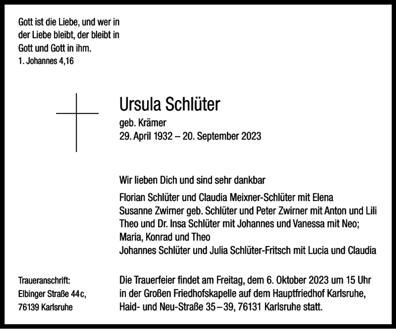 <p>Gott ist die Liebe, und wer in<br />der Liebe bleibt, der bleibt in<br />Gott und Gott in ihm.<br />1. Johannes 4,16</p><p>Ursula Schlüter</p><p>geb. Krämer<br />29. April 1932 – 20. September 2023</p><p>Wir lieben Dich und sind sehr dankbar</p><p>Florian Schlüter und Claudia Meixner-Schlüter mit Elena<br />Susanne Zwirner geb. Schlüter und Peter Zwirner mit Anton und Lili<br />Theo und Dr. Insa Schlüter mit Johannes und Vanessa mit Neo;<br />Maria, Konrad und Theo<br />Johannes Schlüter und Julia Schlüter-Fritsch mit Lucia und Claudia</p><p>Traueranschrift:<br />Elbinger Straße 44c,<br />76139 Karlsruhe</p><p>Die Trauerfeier findet am Freitag, dem 6. Oktober 2023 um 15 Uhr<br />in der Großen Friedhofskapelle auf dem Hauptfriedhof Karlsruhe,<br />Haid- und Neu-Straße 35 – 39, 76131 Karlsruhe statt.</p>