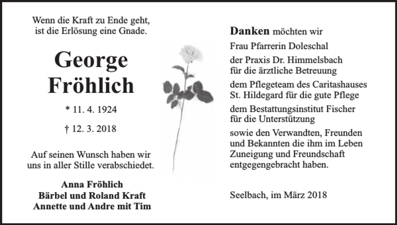 <p>Wenn die Kraft zu Ende geht,<br />ist die Erlösung eine Gnade.</p><p>George<br />Fröhlich<br />* 11. 4. 1924<br />† 12. 3. 2018<br />Auf seinen Wunsch haben wir<br />uns in aller Stille verabschiedet.<br />Anna Fröhlich<br />Bärbel und Roland Kraft<br />Annette und Andre mit Tim</p><p>Danken möchten wir<br />Frau Pfarrerin Doleschal<br />der Praxis Dr. Himmelsbach<br />für die ärztliche Betreuung<br />dem Pflegeteam des Caritashauses<br />St. Hildegard für die gute Pflege<br />dem Bestattungsinstitut Fischer<br />für die Unterstützung<br />sowie den Verwandten, Freunden<br />und Bekannten die ihm im Leben<br />Zuneigung und Freundschaft<br />entgegengebracht haben.<br />Seelbach, im März 2018</p>