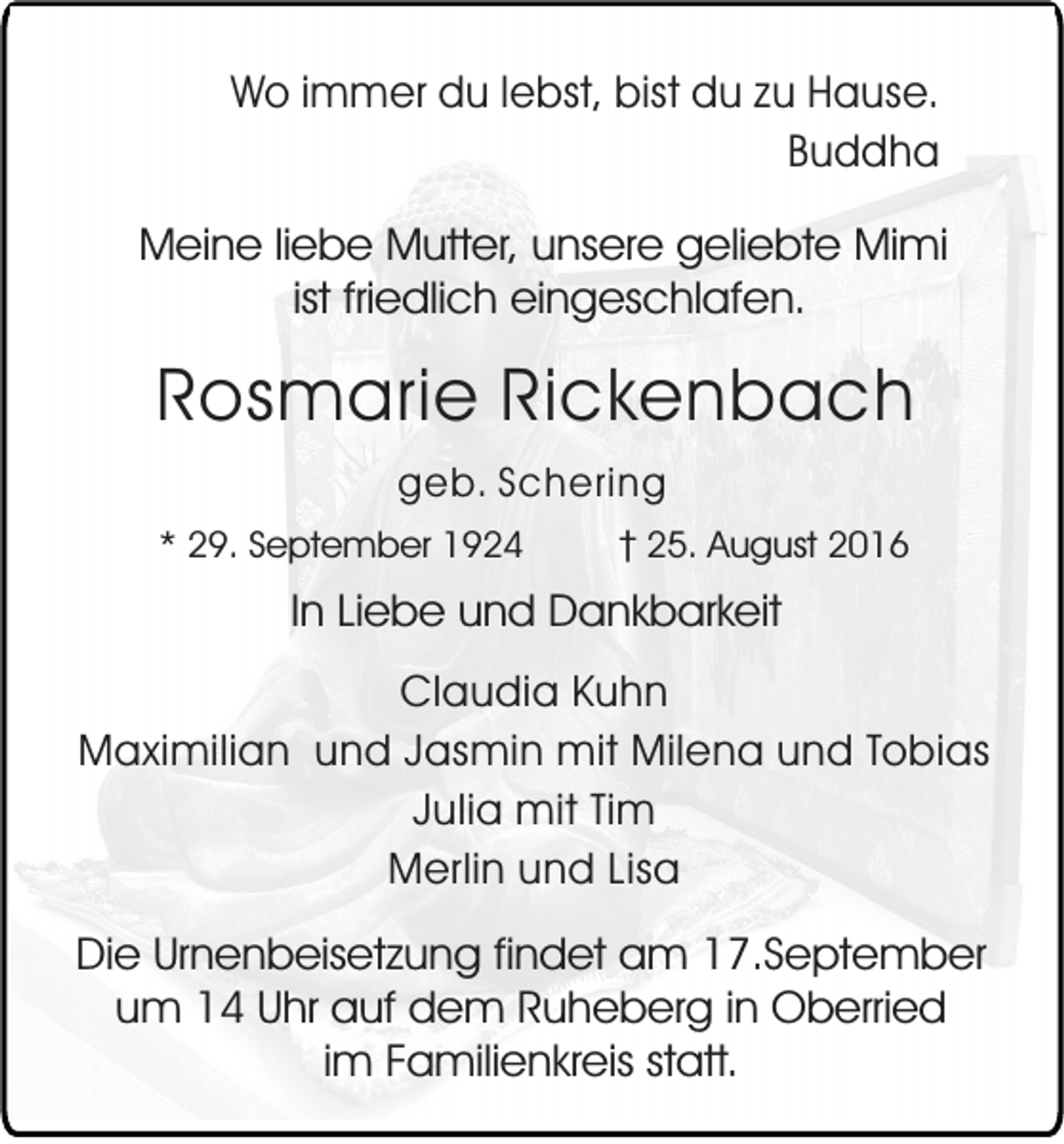 <p>Wo immer du lebst, bist du zu Hause.<br />Buddha<br />Meine liebe Mutter, unsere geliebte Mimi<br />ist friedlich eingeschlafen.</p><p>Rosmarie Rickenbach<br />geb. Schering<br />* 29. September 1924</p><p>25. August 2016</p><p>In Liebe und Dankbarkeit<br />Claudia Kuhn<br />Maximilian und Jasmin mit Milena und Tobias<br />Julia mit Tim<br />Merlin und Lisa</p><p>Die Urnenbeisetzung findet am 17.September<br />um 14 Uhr auf dem Ruheberg in Oberried<br />im Familienkreis statt.</p>