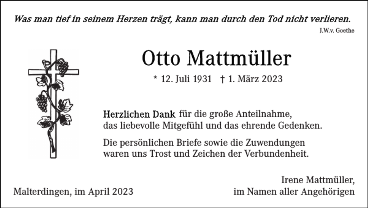 <p>J.W.v. Goethe</p><p>* 12. Juli 1931 † 1. März 2023<br />für die große Anteilnahme,<br />das liebevolle Mitgefühl und das ehrende Gedenken.<br />Die persönlichen Briefe sowie die Zuwendungen<br />waren uns Trost und Zeichen der Verbundenheit.</p><p>Malterdingen, im April 2023</p><p>Irene Mattmüller,<br />im Namen aller Angehörigen</p>