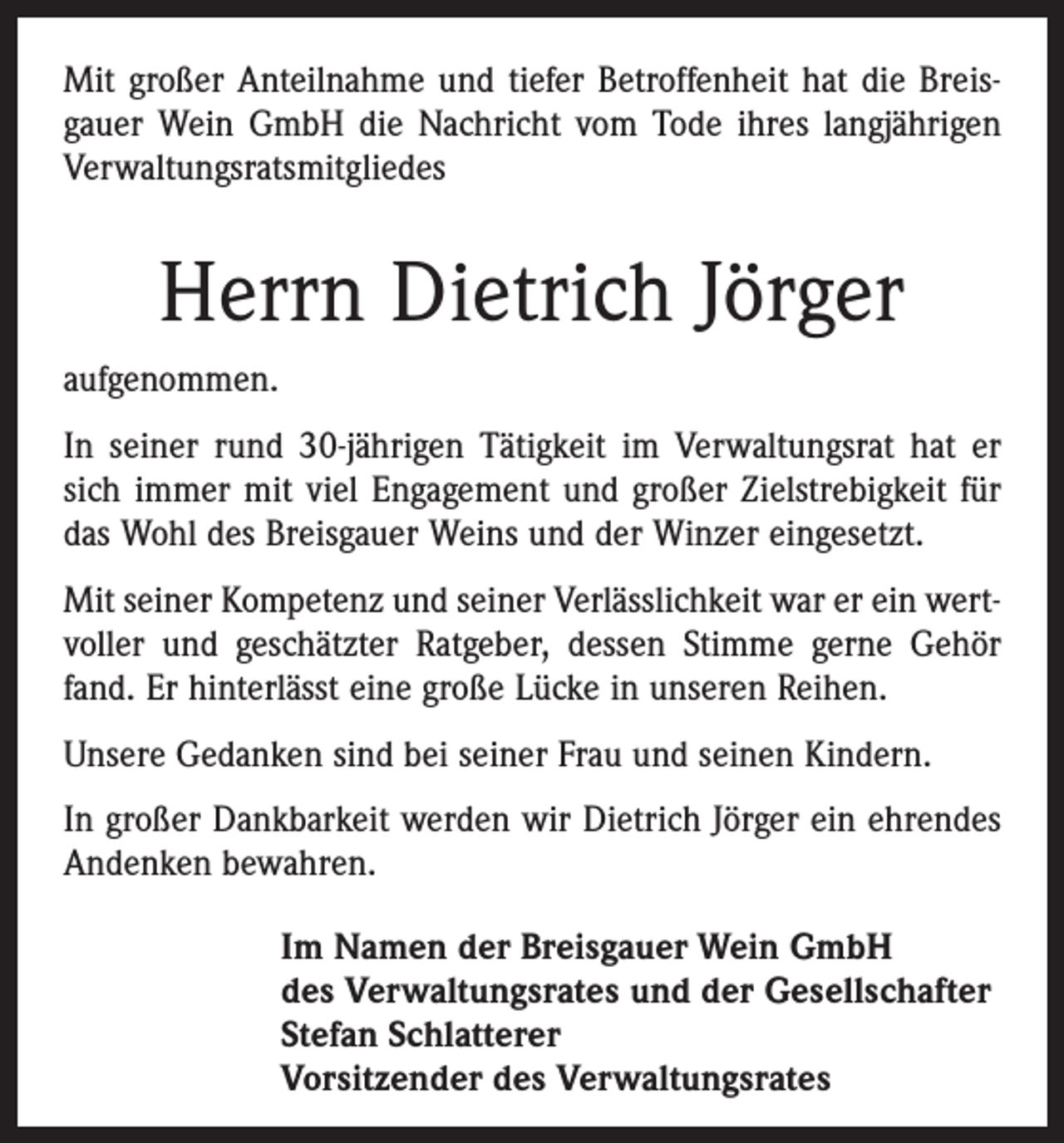 <p>Mit großer Anteilnahme und tiefer Betroffenheit hat die Breisgauer Wein GmbH die Nachricht vom Tode ihres langjährigen<br />Verwaltungsratsmitgliedes</p><p>Herrn Dietrich Jörger<br />aufgenommen.<br />In seiner rund 30-jährigen Tätigkeit im Verwaltungsrat hat er<br />sich immer mit viel Engagement und großer Zielstrebigkeit für<br />das Wohl des Breisgauer Weins und der Winzer eingesetzt.<br />Mit seiner Kompetenz und seiner Verlässlichkeit war er ein wertvoller und geschätzter Ratgeber, dessen Stimme gerne Gehör<br />fand. Er hinterlässt eine große Lücke in unseren Reihen.<br />Unsere Gedanken sind bei seiner Frau und seinen Kindern.<br />In großer Dankbarkeit werden wir Dietrich Jörger ein ehrendes<br />Andenken bewahren.<br />Im Namen der Breisgauer Wein GmbH<br />des Verwaltungsrates und der Gesellschafter<br />Stefan Schlatterer<br />Vorsitzender des Verwaltungsrates</p>