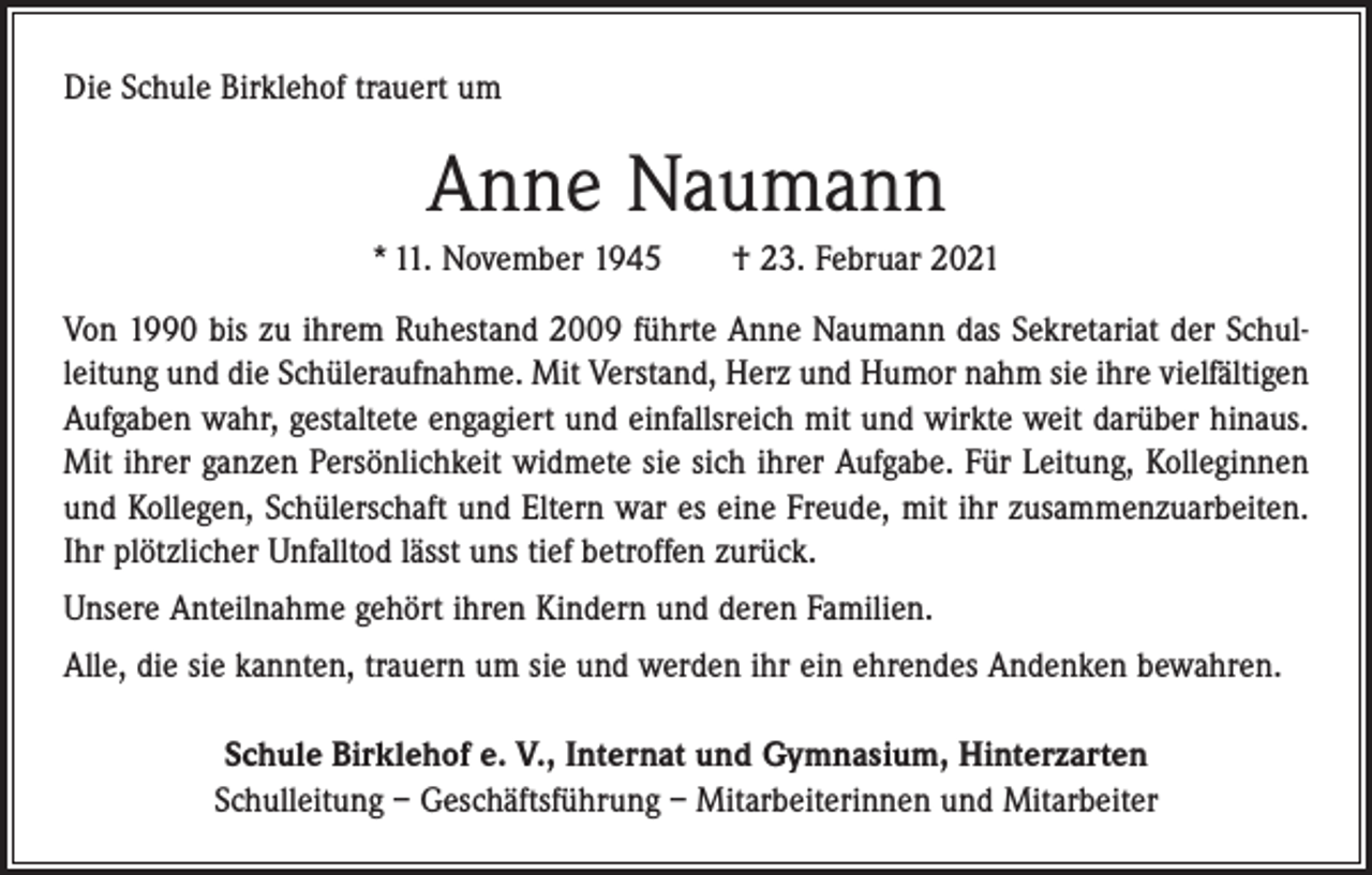 <p>Die Schule Birklehof trauert um</p><p>Anne Naumann<br />* 11. November 1945 † 23. Februar 2021<br />Von 1990 bis zu ihrem Ruhestand 2009 führte Anne Naumann das Sekretariat der Schul­<br />leitung und die Schüleraufnahme. Mit Verstand, Herz und Humor nahm sie ihre vielfältigen<br />Aufgaben wahr, gestaltete engagiert und einfallsreich mit und wirkte weit darüber hinaus.<br />Mit ihrer ganzen Persönlichkeit widmete sie sich ihrer Aufgabe. Für Leitung, Kolleginnen<br />und Kollegen, Schülerschaft und Eltern war es eine Freude, mit ihr zusammenzuarbeiten.<br />Ihr plötzlicher Unfalltod lässt uns tief betroffen zurück.<br />Unsere Anteilnahme gehört ihren Kindern und deren Familien.<br />Alle, die sie kannten, trauern um sie und werden ihr ein ehrendes Andenken bewahren.<br />Schule Birklehof e. V., Internat und Gymnasium, Hinterzarten<br />Schulleitung – Geschäftsführung – Mitarbeiterinnen und Mitarbeiter</p>