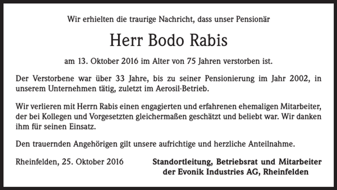 <p>Wir erhielten die traurige Nachricht, dass unser Pensionär</p><p>Herr Bodo Rabis<br />am 13. Oktober 2016 im Alter von 75 Jahren verstorben ist.<br />Der Verstorbene war über 33 Jahre, bis zu seiner Pensionierung im Jahr 2002, in<br />unserem Unternehmen tätig, zuletzt im Aerosil-Betrieb.<br />Wir verlieren mit Herrn Rabis einen engagierten und erfahrenen ehemaligen Mitarbeiter,<br />der bei Kollegen und Vorgesetzten gleichermaßen geschätzt und beliebt war. Wir danken<br />ihm für seinen Einsatz.<br />Den trauernden Angehörigen gilt unsere aufrichtige und herzliche Anteilnahme.<br />Rheinfelden, 25. Oktober 2016</p><p>Standortleitung, Betriebsrat und Mitarbeiter<br />der Evonik Industries AG, Rheinfelden</p>
