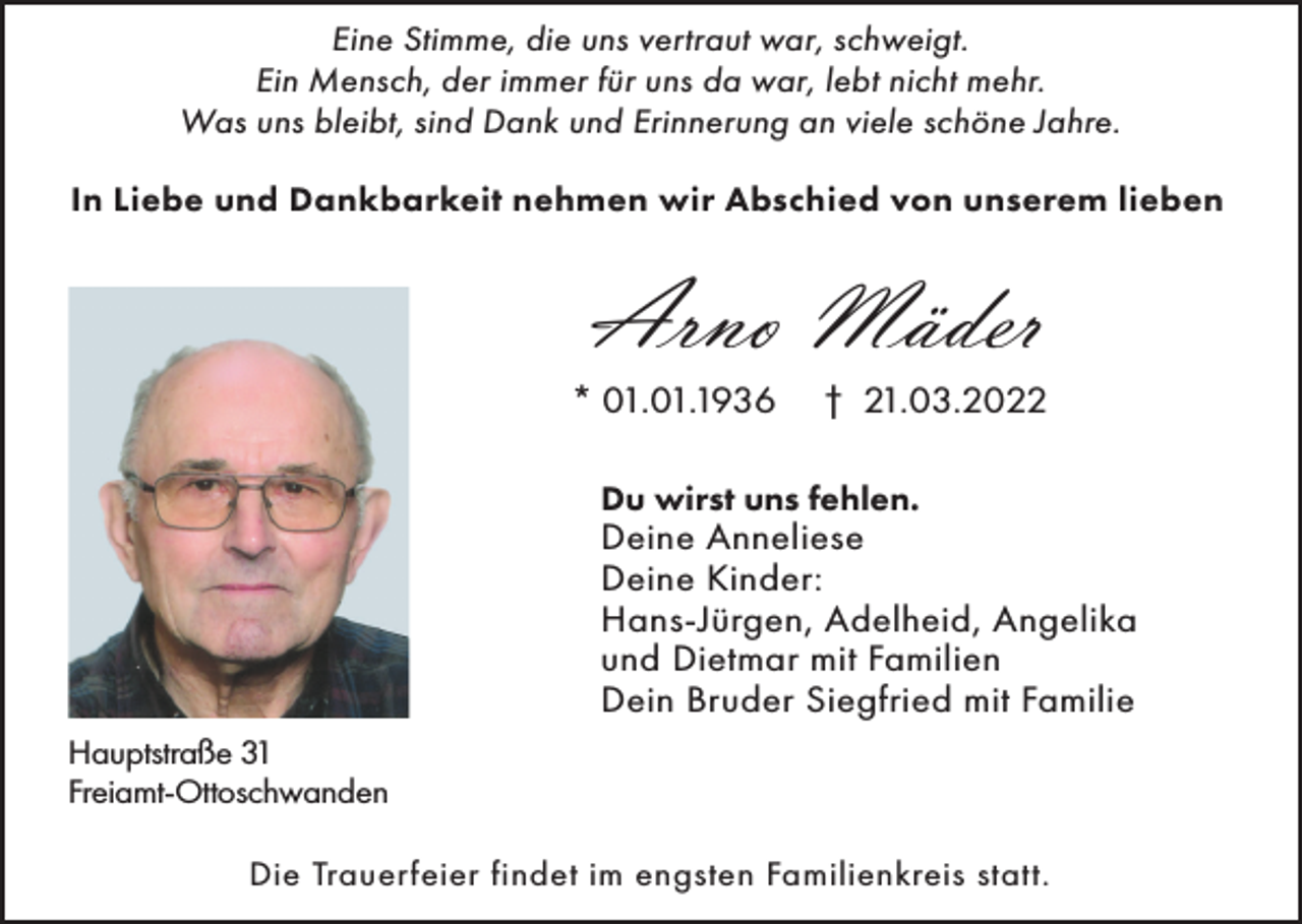 <p>Eine Stimme, die uns vertraut war, schweigt.<br />Ein Mensch, der immer für uns da war, lebt nicht mehr.<br />Was uns bleibt, sind Dank und Erinnerung an viele schöne Jahre.<br />In Liebe und Dankbarkeit nehmen wir Abschied von unserem lieben</p><p>Arno Mäder<br />* 01.01.1936</p><p>† 21.03.2022</p><p>Du wirst uns fehlen.</p><p>Deine Anneliese<br />Deine Kinder:<br />Hans-Jürgen, Adelheid, Angelika<br />und Dietmar mit Familien<br />Dein Bruder Siegfried mit Familie<br />Hauptstraße 31<br />Freiamt-Ottoschwanden<br />Die Trauerfeier findet im engsten Familienkreis statt.</p>