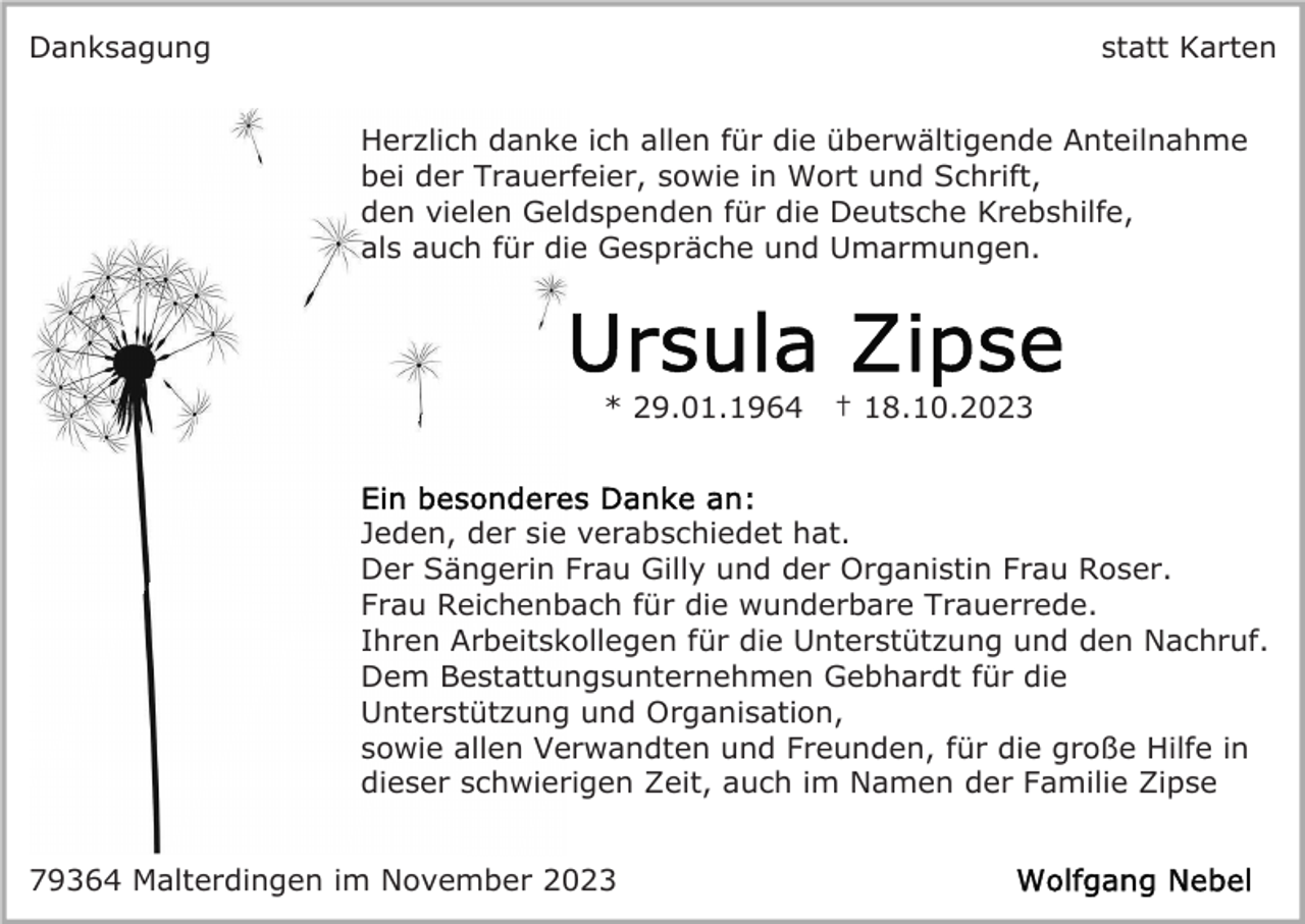 <p>Danksagung</p><p>statt Karten<br />Herzlich danke ich allen für die überwältigende Anteilnahme<br />bei der Trauerfeier, sowie in Wort und Schrift,<br />den vielen Geldspenden für die Deutsche Krebshilfe,<br />als auch für die Gespräche und Umarmungen.</p><p>* 29.01.1964</p><p>† 18.10.2023</p><p>Jeden, der sie verabschiedet hat.<br />Der Sängerin Frau Gilly und der Organistin Frau Roser.<br />Frau Reichenbach für die wunderbare Trauerrede.<br />Ihren Arbeitskollegen für die Unterstützung und den Nachruf.<br />Dem Bestattungsunternehmen Gebhardt für die<br />Unterstützung und Organisation,<br />sowie allen Verwandten und Freunden, für die große Hilfe in<br />dieser schwierigen Zeit, auch im Namen der Familie Zipse<br />79364 Malterdingen im November 2023</p>