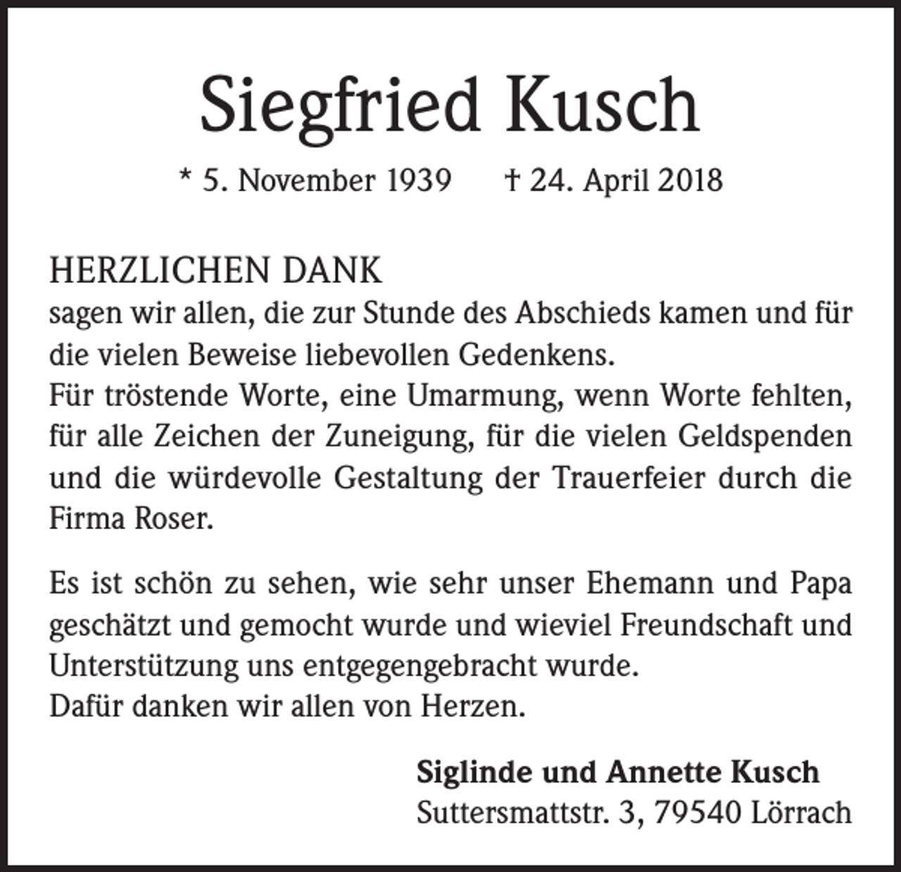 <p>Siegfried Kusch<br />* 5. November 1939 † 24. April 2018</p><p>HERZLICHEN DANK<br />sagen wir allen, die zur Stunde des Abschieds kamen und für<br />die vielen Beweise liebevollen Gedenkens.<br />Für tröstende Worte, eine Umarmung, wenn Worte fehlten,<br />für alle Zeichen der Zuneigung, für die vielen Geldspenden<br />und die würdevolle Gestaltung der Trauerfeier durch die<br />Firma Roser.<br />Es ist schön zu sehen, wie sehr unser Ehemann und Papa<br />geschätzt und gemocht wurde und wieviel Freundschaft und<br />Unterstützung uns entgegengebracht wurde.<br />Dafür danken wir allen von Herzen.<br />Siglinde und Annette Kusch<br />Suttersmattstr. 3, 79540 Lörrach</p>