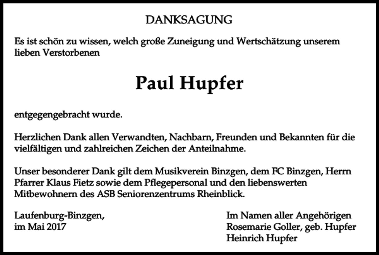 <p>DANKSAGUNG<br />Es ist schön zu wissen, welch große Zuneigung und Wertschätzung unserem<br />lieben Verstorbenen</p><p>Paul Hupfer<br />entgegengebracht wurde.<br />Herzlichen Dank allen Verwandten, Nachbarn, Freunden und Bekannten für die<br />vielfältigen und zahlreichen Zeichen der Anteilnahme.<br />Unser besonderer Dank gilt dem Musikverein Binzgen, dem FC Binzgen, Herrn<br />Pfarrer Klaus Fietz sowie dem Pflegepersonal und den liebenswerten<br />Mitbewohnern des ASB Seniorenzentrums Rheinblick.<br />Laufenburg-Binzgen,<br />im Mai 2017</p><p>Im Namen aller Angehörigen<br />Rosemarie Goller, geb. Hupfer<br />Heinrich Hupfer</p>