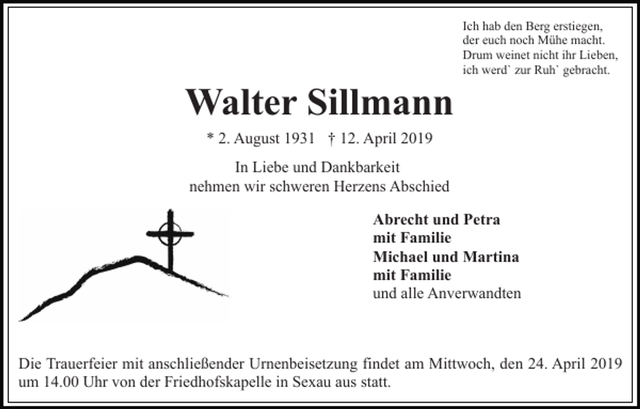 <p>Ich hab den Berg erstiegen,<br />der euch noch Mühe macht.<br />Drum weinet nicht ihr Lieben,<br />ich werd` zur Ruh` gebracht.</p><p>Walter Sillmann<br />* 2. August 1931 † 12. April 2019<br />In Liebe und Dankbarkeit<br />nehmen wir schweren Herzens Abschied<br />Abrecht und Petra<br />mit Familie<br />Michael und Martina<br />mit Familie<br />und alle Anverwandten</p><p>Die Trauerfeier mit anschließender Urnenbeisetzung findet am Mittwoch, den 24. April 2019<br />um 14.00 Uhr von der Friedhofskapelle in Sexau aus statt.</p>