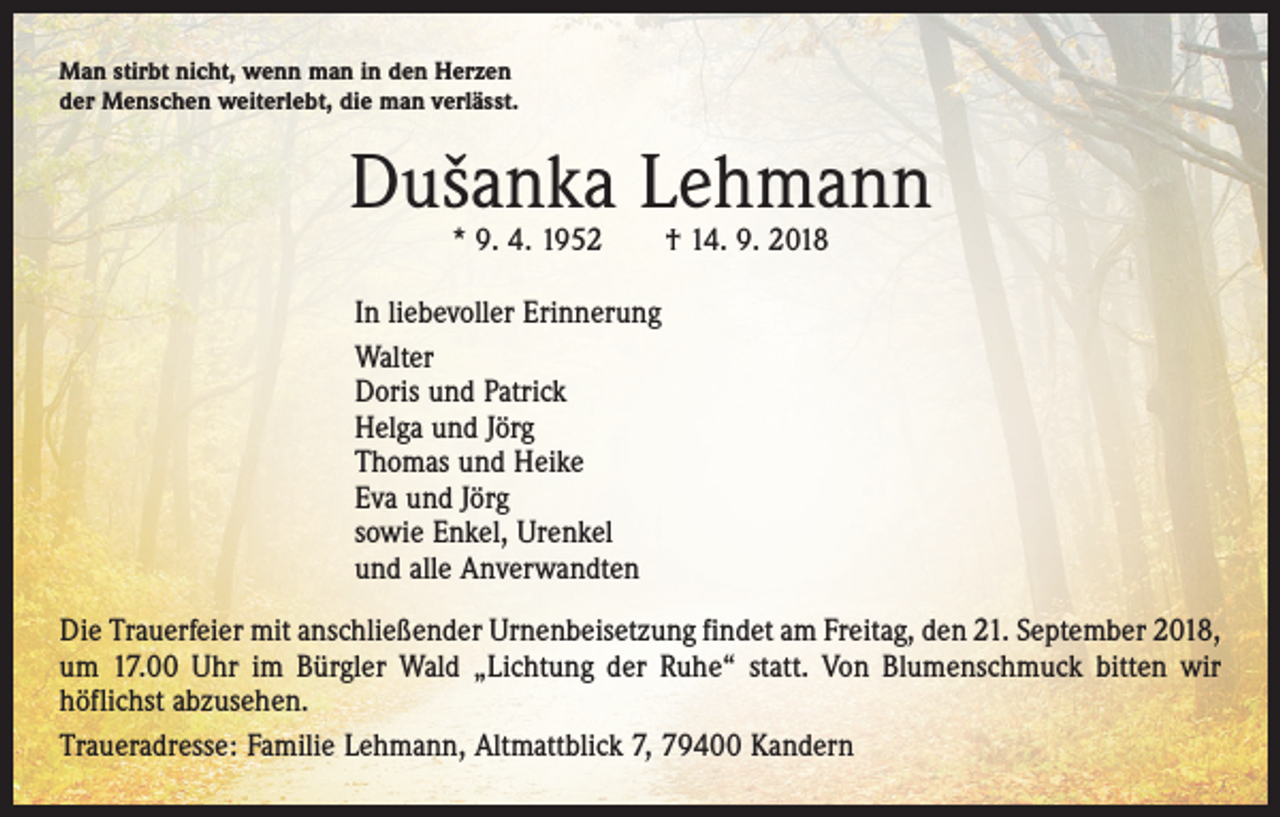 <p>Man stirbt nicht, wenn man in den Herzen<br />der Menschen weiterlebt, die man verlässt.</p><p>Dušanka Lehmann<br />* 9. 4. 1952 † 14. 9. 2018</p><p>In liebevoller Erinnerung<br />Walter<br />Doris und Patrick<br />Helga und Jörg<br />Thomas und Heike<br />Eva und Jörg<br />sowie Enkel, Urenkel<br />und alle Anverwandten<br />Die Trauerfeier mit anschließender Urnenbeisetzung findet am Freitag, den 21. September 2018,<br />um 17.00 Uhr im Bürgler Wald „Lichtung der Ruhe“ statt. Von Blumenschmuck bitten wir<br />­höflichst abzusehen.<br />Traueradresse: Familie Lehmann, Altmattblick 7, 79400 Kandern</p>