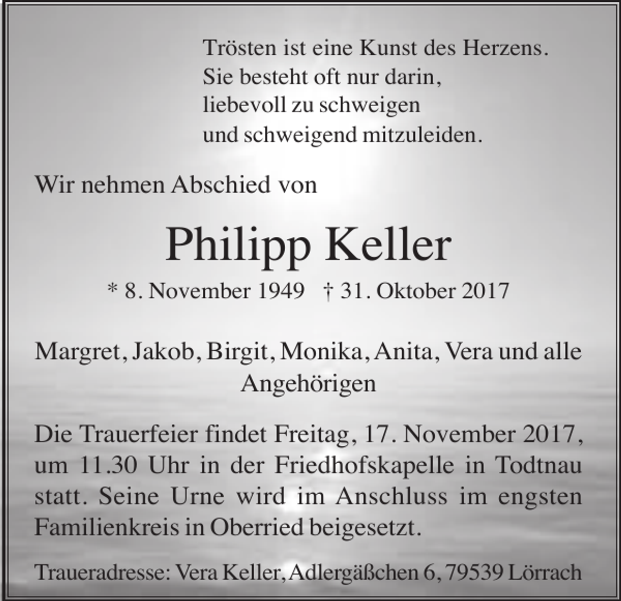 <p>Trösten ist eine Kunst des Herzens.<br />Sie besteht oft nur darin,<br />liebevoll zu schweigen<br />und schweigend mitzuleiden.</p><p>Wir nehmen Abschied von</p><p>Philipp Keller<br />* 8. November 1949 † 31. Oktober 2017</p><p>Margret, Jakob, Birgit, Monika, Anita, Vera und alle<br />Angehörigen<br />Die Trauerfeier findet Freitag, 17. November 2017,<br />um 11.30 Uhr in der Friedhofskapelle in Todtnau<br />statt. Seine Urne wird im Anschluss im engsten<br />Familienkreis in Oberried beigesetzt.<br />Traueradresse: Vera Keller, Adlergäßchen 6, 79539 Lörrach</p>