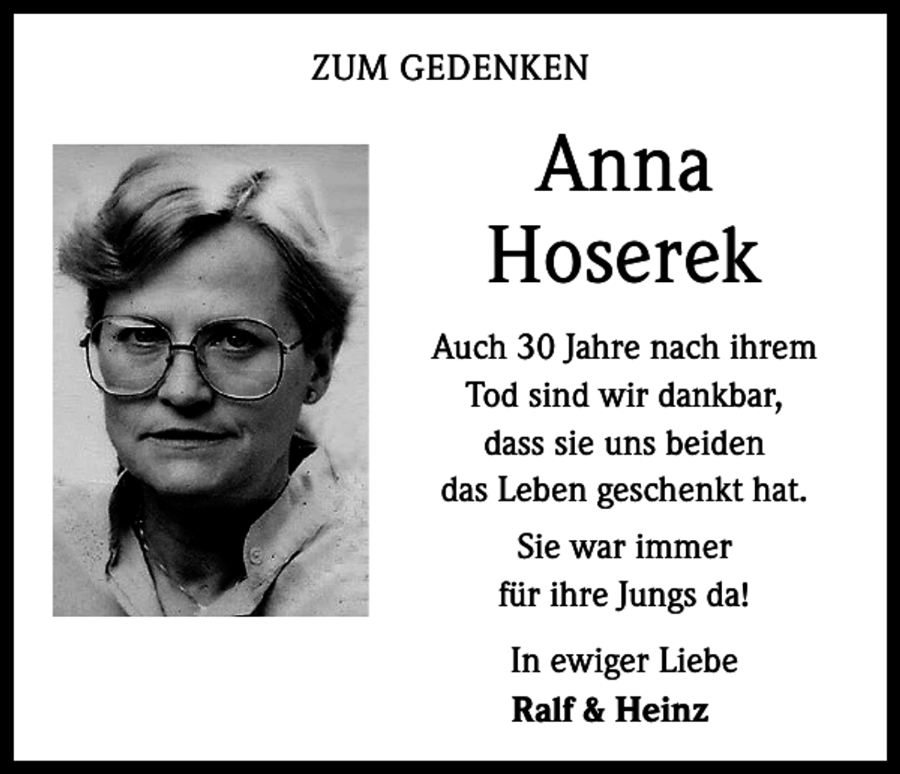 <p>ZUM GEDENKEN</p><p>Anna<br />Hoserek<br />Auch 30 Jahre nach ihrem<br />Tod sind wir dankbar,<br />dass sie uns beiden<br />das Leben geschenkt hat.<br />Sie war immer<br />für ihre Jungs da!<br />In ewiger Liebe<br />Ralf &amp; Heinz</p>