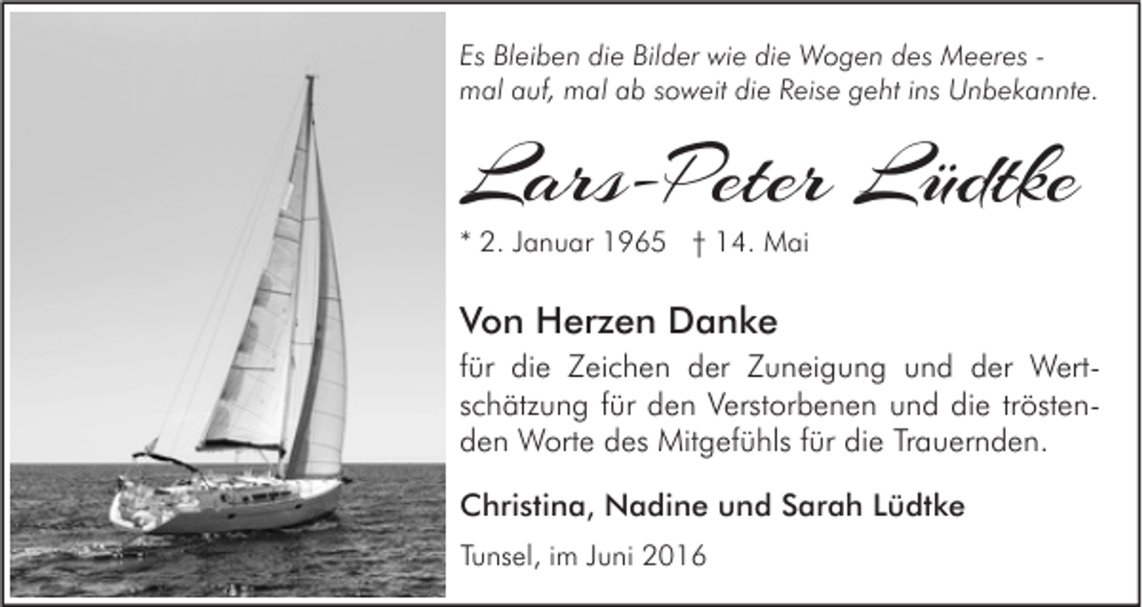 <p>Es Bleiben die Bilder wie die Wogen des Meeres mal auf, mal ab soweit die Reise geht ins Unbekannte.</p><p>Lars-Peter Lüdtke<br />* 2. Januar 1965 † 14. Mai</p><p>Von Herzen Danke<br />für die Zeichen der Zuneigung und der Wertschätzung für den Verstorbenen und die tröstenden Worte des Mitgefühls für die Trauernden.<br />Christina, Nadine und Sarah Lüdtke<br />Tunsel, im Juni 2016</p>